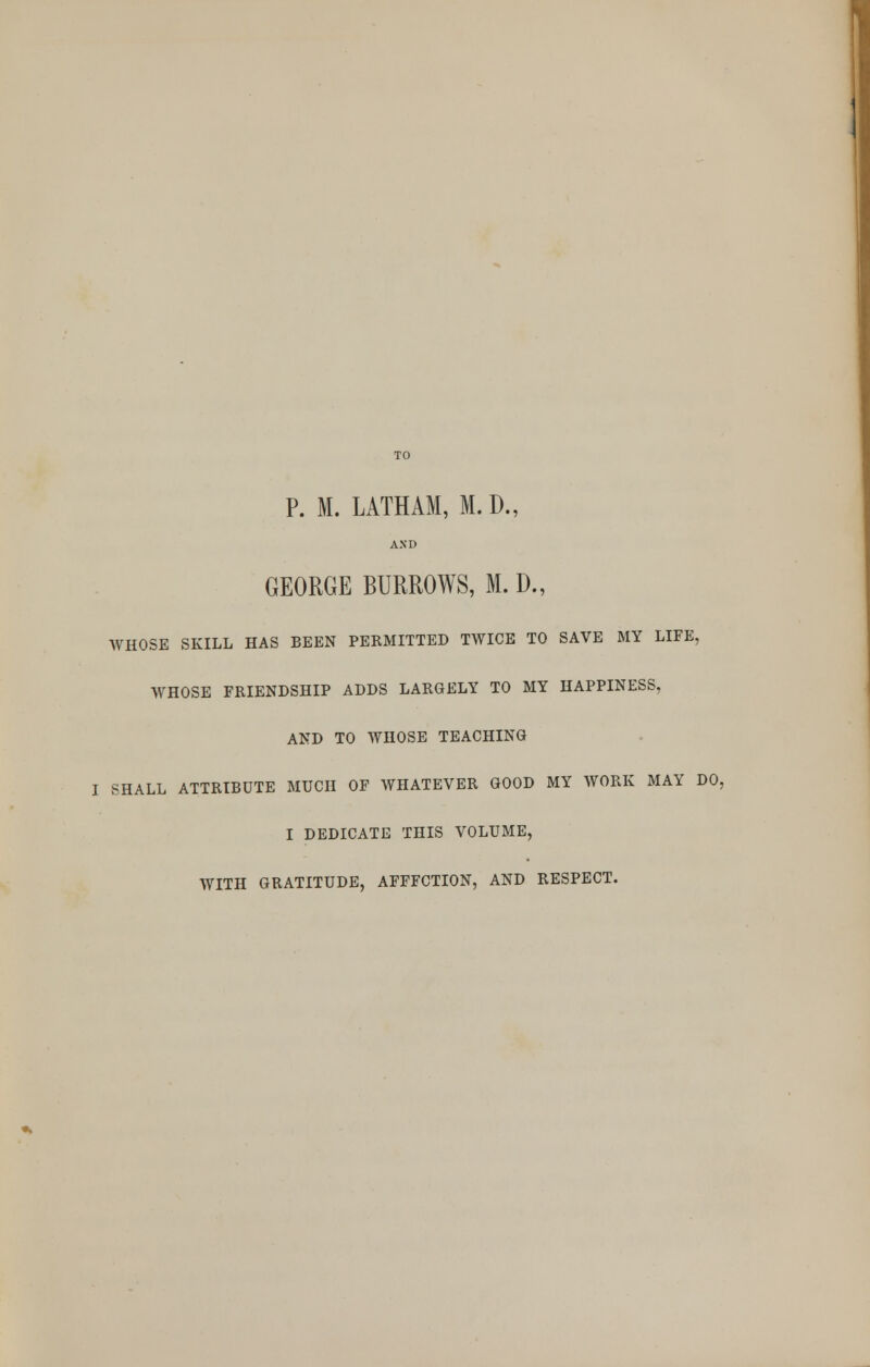 P. M. LATHAM, M.D., AND GEORGE BURROWS, M. D., WHOSE SKILL HAS BEEN PERMITTED TWICE TO SAVE MY LIFE, WHOSE FRIENDSHIP ADDS LARGELY TO MY HAPPINESS. AND TO WHOSE TEACHING I SHALL ATTRIBUTE MUCH OF WHATEVER GOOD MY WORK MAY DO, I DEDICATE THIS VOLUME, WITH GRATITUDE, AFFFCTION, AND RESPECT.