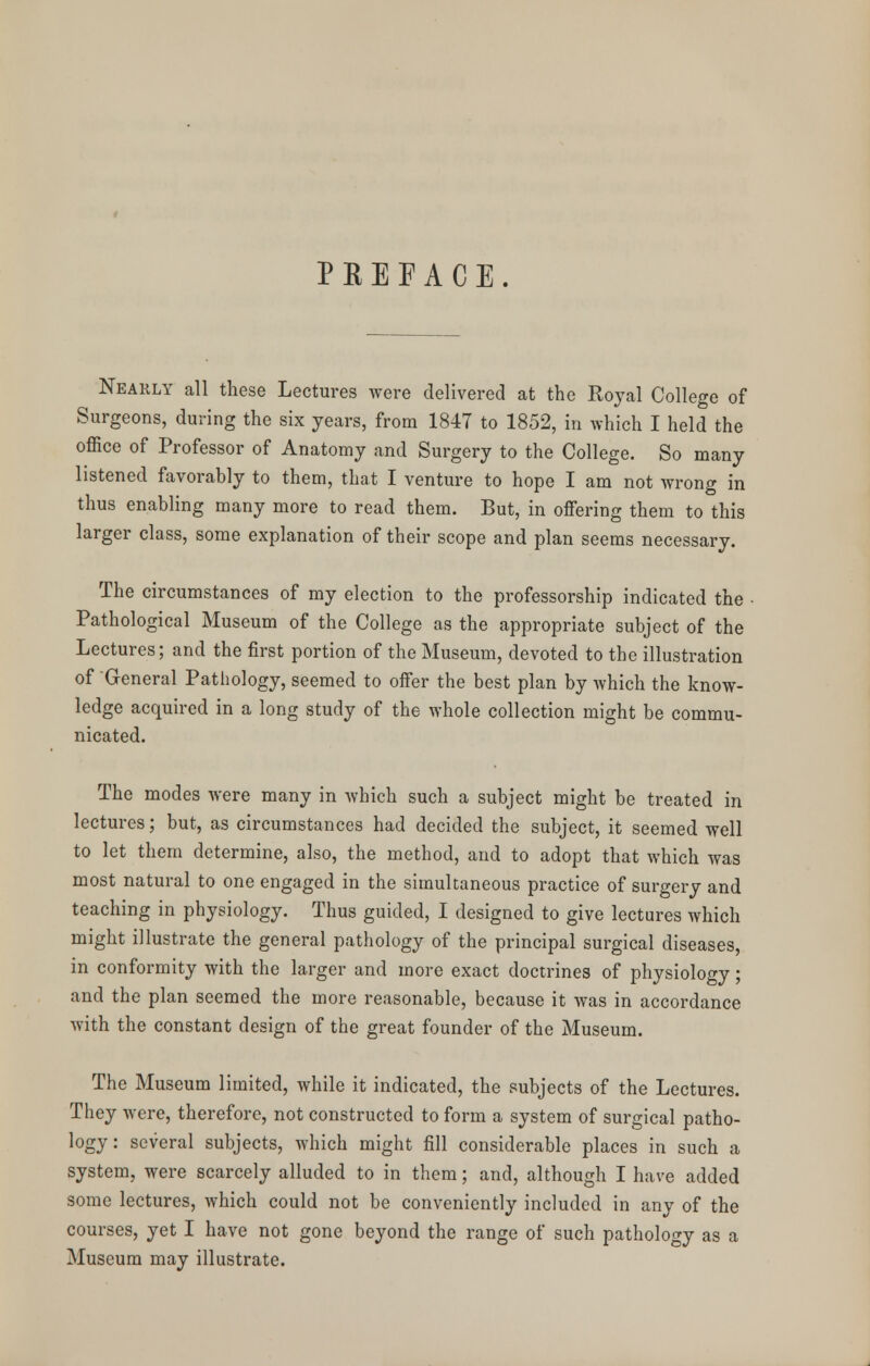 PREFACE. Nearly all these Lectures were delivered at the Royal College of Surgeons, during the six years, from 1847 to 1852, in which I held the office of Professor of Anatomy and Surgery to the College. So many listened favorably to them, that I venture to hope I am not wrong in thus enabling many more to read them. But, in offering them to this larger class, some explanation of their scope and plan seems necessary. The circumstances of my election to the professorship indicated the • Pathological Museum of the College as the appropriate subject of the Lectures; and the first portion of the Museum, devoted to the illustration of General Pathology, seemed to offer the best plan by which the know- ledge acquired in a long study of the whole collection might be commu- nicated. The modes were many in which such a subject might be treated in lectures; but, as circumstances had decided the subject, it seemed well to let them determine, also, the method, and to adopt that which was most natural to one engaged in the simultaneous practice of surgery and teaching in physiology. Thus guided, I designed to give lectures which might illustrate the general pathology of the principal surgical diseases, in conformity with the larger and more exact doctrines of physiology; and the plan seemed the more reasonable, because it was in accordance with the constant design of the great founder of the Museum. The Museum limited, while it indicated, the subjects of the Lectures. They were, therefore, not constructed to form a system of surgical patho- logy : several subjects, which might fill considerable places in such a system, were scarcely alluded to in them; and, although I have added some lectures, which could not be conveniently included in any of the courses, yet I have not gone beyond the range of such pathology as a Museum may illustrate.