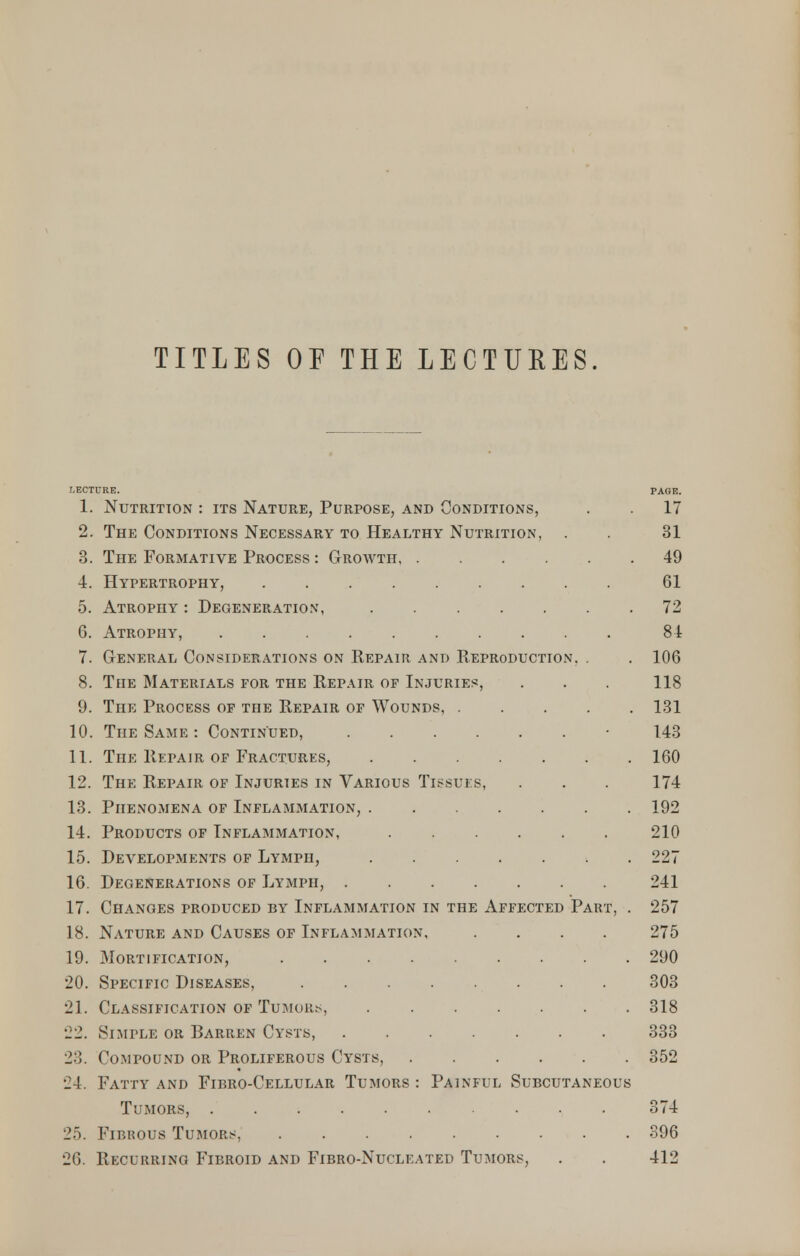 TITLES OE THE LECTURES. 1. Nutrition : its Nature, Purpose, and Conditions, . . 17 2. The Conditions Necessary to Healthy Nutrition, . . 31 3. The Formative Process : Groavth 49 4. Hypertrophy, ......... 61 5. Atrophy : Degeneration, ....... 72 G. Atrophy, 84 7. General Considerations on Repair and Reproduction, . . 106 8. The Materials for the Repair of Injuries, . . . 118 9. The Process of the Repair of Wounds, 131 10. The Same : Continued, ■ 143 11. The Repair of Fractures, 160 12. The Repair of Injuries in Various Tissues, . . . 174 13. Phenomena of Inflammation, 192 14. Products of Inflammation, 210 15. Developments of Lymph, 227 16. Degenerations of Lymph, 241 17. Changes produced by Inflammation in the Affected Part, . 257 18. Nature and Causes of Inflammation, .... 275 19. Mortification, 290 20. Specific Diseases, 303 21. Classification of Tumors, 318 22. Simple or Barren Cysts, 333 23. Compound or Proliferous Cysts, 352 24. Fatty and Fibro-Cellular Tumors : Painful Subcutaneous Tumors, 374 25. Fibrous Tumors, 396 26. Recurring Fibroid and Fibro-Nucleated Tumors, . . 412