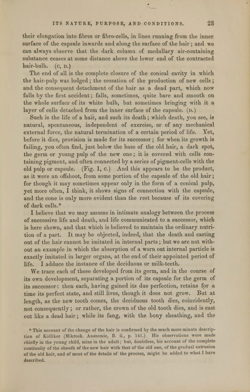 their elongation into fibres or fibro-cells, in lines running from the inner surface of the capsule inwards and along the surface of the hair ; and we can always observe that the dark column of medullary air-containing substance ceases at some distance above the lower end of the contracted hair-bulb, (c, D.) The end of all is the complete closure of the conical cavity in which the hair-pulp was lodged; the cessation of the production of new cells; and the consequent detachment of the hair as a dead part, which now falls by the first accident; falls, sometimes, quite bare and smooth on the whole surface of its white bulb, but sometimes bringing with it a layer of cells detached from the inner surface of the capsule, (d.) Such is the life of a hair, and such its death; which death, you see, is natural, spontaneous, independent of exercise, or of any mechanical external force, the natural termination of a certain period of life. Yet, before it dies, provision is made for its successor; for when its growth is failing, you often find, just below the base of the old hair, a dark spot, the germ or young pulp of the new one; it is covered with cells con- taining pigment, and often connected by a series of pigment-cells with the old pulp or capsule. (Fig. 1, c.) And this appears to be the product, as it were an offshoot, from some portion of the capsule of the old hair; for though it may sometimes appear only in the form of a conical pulp, yet more often, I think, it shows signs of connection with the capsule, and the cone is only more evident than the rest because of its covering of dark cells.* I believe that we may assume in intimate analogy between the process of successive life and death, and life communicated to a successor, which is here shown, and that which is believed to maintain the ordinary nutri- tion of a part. It may be objected, indeed, that the death and casting out of the hair cannot be imitated in internal parts ; but we are not with- out an example in which the absorption of a worn out internal particle is exactly imitated in larger organs, at the end of their appointed period of life. I adduce the instance of the deciduous or milk-teeth. We trace each of these developed from its germ, and in the course of its own development, separating a portion of its capsule for the germ of its successor: then each, having gained its due perfection, retains for a time its perfect state, and still lives, though it does not grow. But at length, as the new tooth comes, the deciduous tooth dies, coincidently, not consequently; or rather, the crown of the old tooth dies, and is cast out like a dead hair; while its fang, with the bony sheathing, and the * This account of the change of the hair is confirmed by the much more minute descrip- tion of Kolliker (Mikrosk. Anatomie, B. ii., p. 141.) His observations were made chiefly in the young child, mine in the adult; but, doubtless, his account of the complete continuity of the sheath of the new hair with that of the old one, of the gradual extrusion of the old hair, and of most of the details of the process, might be added to what I have described.