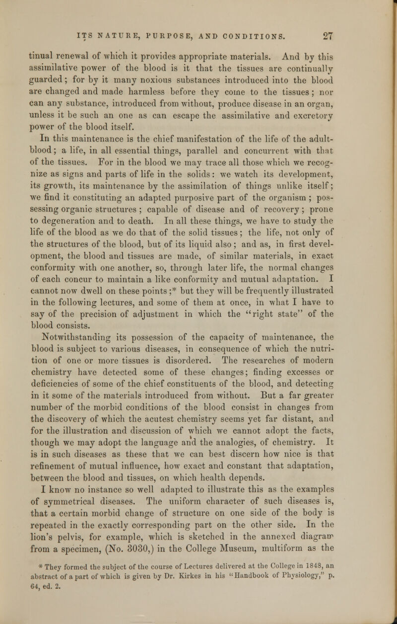 tinual renewal of which it provides appropriate materials. And by this assimilative power of the blood is it that the tissues are continually guarded; for by it many noxious substances introduced into the blood are changed and made harmless before they coine to the tissues; nor can any substance, introduced from without, produce disease in an organ, unless it be such an one as can escape the assimilative and excretory power of the blood itself. In this maintenance is the chief manifestation of the life of the adult- blood ; a life, in all essential things, parallel and concurrent with that of the tissues. For in the blood we may trace all those which we recog- nize as signs and parts of life in the solids: we watch its development, its growth, its maintenance by the assimilation of things unlike itself; we find it constituting an adapted purposive part of the organism ; pos- sessing organic structures ; capable of disease and of recovery; prone to degeneration and to death. In all these things, we have to study the life of the blood as we do that of the solid tissues; the life, not only of the structures of the blood, but of its liquid also ; and as, in first devel- opment, the blood and tissues are made, of similar materials, in exact conformity with one another, so, through later life, the normal changes of each concur to maintain a like conformity and mutual adaptation. I cannot now dwell on these points ;* but they will be frequently illustrated in the following lectures, and some of them at once, in what I have to say of the precision of adjustment in which the right state of the blood consists. Notwithstanding its possession of the capacity of maintenance, the blood is subject to various diseases, in consequence of which the nutri- tion of one or more tissues is disordered. The researches of modern chemistry have detected some of these changes; finding excesses or deficiencies of some of the chief constituents of the blood, and detecting in it some of the materials introduced from without. But a far greater number of the morbid conditions of the blood consist in changes from the discovery of which the acutest chemistry seems yet far distant, and for the illustration and discussion of which we cannot adopt the facts, though we may adopt the language and the analogies, of chemistry. It is in such diseases as these that we can best discern how nice is that refinement of mutual influence, how exact and constant that adaptation, between the blood and tissues, on which health depends. I know no instance so well adapted to illustrate this as the examples of symmetrical diseases. The uniform character of such diseases is, that a certain morbid change of structure on one side of the body is repeated in the exactly corresponding part on the other side. In the lion's pelvis, for example, which is sketched in the annexed diagram from a specimen, (No. 3030,) in the College Museum, multiform as the * They formed the subject of the course of Lectures delivered at the College in 1848, an abstract of a part of which is given by Dr. Kirkes in his Handbook of Physiology, p. 64, ed. 2.