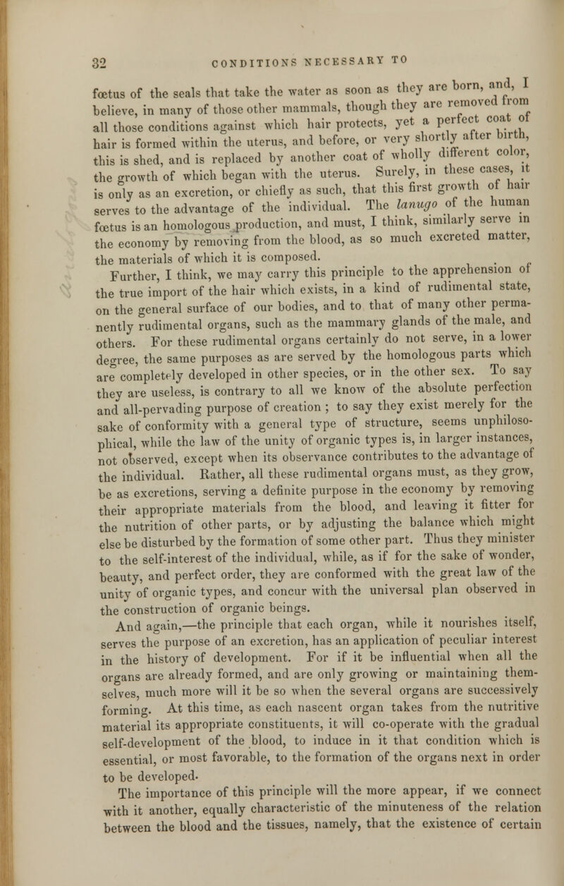 foetus of the seals that take the water ns soon as they are born, and, I believe, in many of those other mammals, though they are removed trom all those conditions against which hair protects, yet a perfect coat 01 hair is formed within the uterus, and before, or very shortly after birth, this is shed, and is replaced by another coat of wholly different color the growth of which began with the uterus. Surely, in these cases it is only as an excretion, or chiefly as such, that this first growth of hair serves to the advantage of the individual. The lanugo of the human foetus is an homologous production, and must, I think, similarly serve in the economy by removing from the blood, as so much excreted matter, the materials of which it is composed. Further, I think, we may carry this principle to the apprehension ol the true import of the hair which exists, in a kind of rudimental state, on the general surface of our bodies, and to that of many other perma- nently rudimental organs, such as the mammary glands of the male, and others. For these rudimental organs certainly do not serve, in a lower degree, the same purposes as are served by the homologous parts which are completely developed in other species, or in the other sex. To say they are useless, is contrary to all we know of the absolute perfection and all-pervading purpose of creation ; to say they exist merely for the sake of conformity with a general type of structure, seems unphiloso- phical, while the law of the unity of organic types is, in larger instances, not observed, except when its observance contributes to the advantage of the individual. Rather, all these rudimental organs must, as they grow, be as excretions, serving a definite purpose in the economy by removing their appropriate materials from the blood, and leaving it fitter for the nutrition of other parts, or by adjusting the balance which might else be disturbed by the formation of some other part. Thus they minister to the self-interest of the individual, while, as if for the sake of wonder, beauty, and perfect order, they are conformed with the great law of the unity of organic types, and concur with the universal plan observed in the construction of organic beings. And again,—the principle that each organ, while it nourishes itself, serves the purpose of an excretion, has an application of peculiar interest in the history of development. For if it be influential when all the organs are already formed, and are only growing or maintaining them- selves much more will it be so when the several organs are successively forming. At this time, as each nascent organ takes from the nutritive material its appropriate constituents, it will co-operate with the gradual self-development of the blood, to induce in it that condition which is essential or most favorable, to the formation of the organs next in order to be developed. The importance of this principle will the more appear, if we connect with it another, equally characteristic of the minuteness of the relation between the blood and the tissues, namely, that the existence of certain
