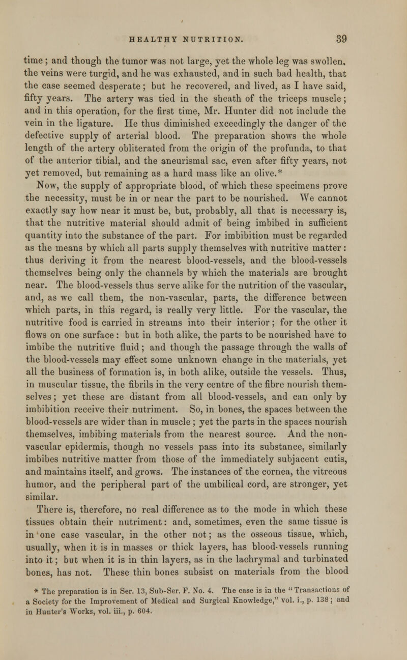 time ; and though the tumor was not large, yet the whole leg was swollen, the veins were turgid, and he was exhausted, and in such bad health, that the case seemed desperate; but he recovered, and lived, as I have said, fifty years. The artery was tied in the sheath of the triceps muscle; and in this operation, for the first time, Mr. Hunter did not include the vein in the ligature. He thus diminished exceedingly the danger of the defective supply of arterial blood. The preparation shows the whole length of the artery obliterated from the origin of the profunda, to that of the anterior tibial, and the aneurismal sac, even after fifty years, not yet removed, but remaining as a hard mass like an olive.* Now, the supply of appropriate blood, of which these specimens prove the necessity, must be in or near the part to be nourished. We cannot exactly say how near it must be, but, probably, all that is necessary is, that the nutritive material should admit of being imbibed in sufficient quantity into the substance of the part. For imbibition must be regarded as the means by which all parts supply themselves with nutritive matter: thus deriving it from the nearest blood-vessels, and the blood-vessels themselves being only the channels by which the materials are brought near. The blood-vessels thus serve alike for the nutrition of the vascular, and, as we call them, the non-vascular, parts, the difference between which parts, in this regard, is really very little. For the vascular, the nutritive food is carried in streams into their interior; for the other it flows on one surface : but in both alike, the parts to be nourished have to imbibe the nutritive fluid; and though the passage through the walls of the blood-vessels may effect some unknown change in the materials, yet all the business of formation is, in both alike, outside the vessels. Thus, in muscular tissue, the fibrils in the very centre of the fibre nourish them- selves ; yet these are distant from all blood-vessels, and can only by imbibition receive their nutriment. So, in bones, the spaces between the blood-vessels are wider than in muscle ; yet the parts in the spaces nourish themselves, imbibing materials from the nearest source. And the non- vascular epidermis, though no vessels pass into its substance, similarly imbibes nutritive matter from those of the immediately subjacent cutis, and maintains itself, and grows. The instances of the cornea, the vitreous humor, and the peripheral part of the umbilical cord, are stronger, yet similar. There is, therefore, no real difference as to the mode in which these tissues obtain their nutriment: and, sometimes, even the same tissue is in one case vascular, in the other not; as the osseous tissue, which, usually, when it is in masses or thick layers, has blood-vessels running into it; but when it is in thin layers, as in the lachrymal and turbinated bones, has not. These thin bones subsist on materials from the blood * The preparation is in Ser. 13, Sub-Ser. F. No. 4. The case is in the  Transactions of a Society for the Improvement of Medical and Surgical Knowledge, vol. i., p. 138 ; and in Hunter's Works, vol. iii., p. 604.