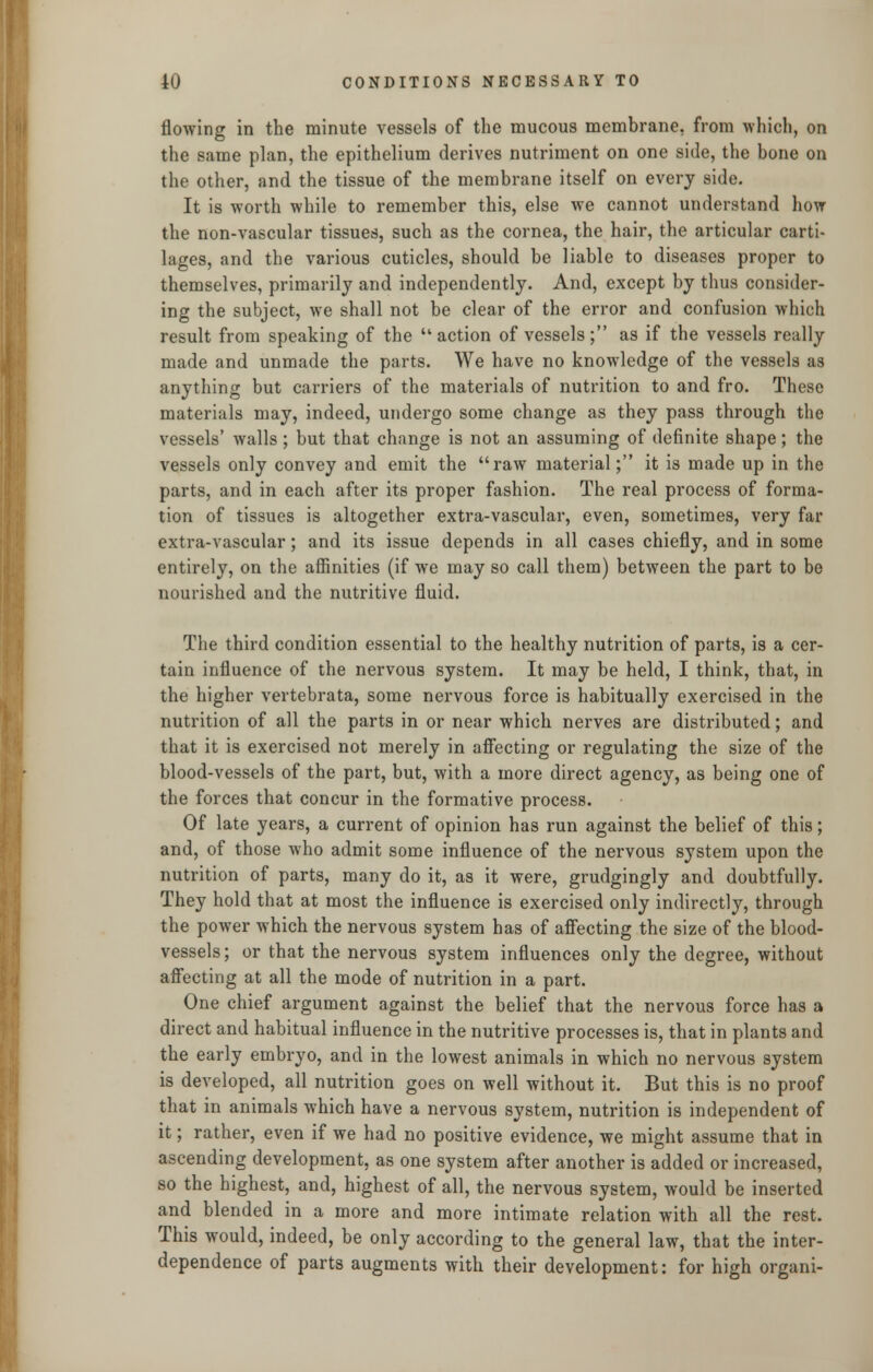 flowing in the minute vessels of the mucous membrane, from which, on the same plan, the epithelium derives nutriment on one side, the bone on the other, and the tissue of the membrane itself on every side. It is worth while to remember this, else we cannot understand how the non-vascular tissues, such as the cornea, the hair, the articular carti- lages, and the various cuticles, should be liable to diseases proper to themselves, primarily and independently. And, except by thus consider- ing the subject, we shall not be clear of the error and confusion which result from speaking of the action of vessels; as if the vessels really made and unmade the parts. We have no knowledge of the vessels as anything but carriers of the materials of nutrition to and fro. These materials may, indeed, undergo some change as they pass through the vessels' walls ; but that change is not an assuming of definite shape; the vessels only convey and emit the raw material; it is made up in the parts, and in each after its proper fashion. The real process of forma- tion of tissues is altogether extra-vascular, even, sometimes, very far extra-vascular; and its issue depends in all cases chiefly, and in some entirely, on the affinities (if we may so call them) between the part to be nourished and the nutritive fluid. The third condition essential to the healthy nutrition of parts, is a cer- tain influence of the nervous system. It may be held, I think, that, in the higher vertebrata, some nervous force is habitually exercised in the nutrition of all the parts in or near which nerves are distributed; and that it is exercised not merely in affecting or regulating the size of the blood-vessels of the part, but, with a more direct agency, as being one of the forces that concur in the formative process. Of late years, a current of opinion has run against the belief of this; and, of those who admit some influence of the nervous system upon the nutrition of parts, many do it, as it were, grudgingly and doubtfully. They hold that at most the influence is exercised only indirectly, through the power which the nervous system has of affecting the size of the blood- vessels; or that the nervous system influences only the degree, without affecting at all the mode of nutrition in a part. One chief argument against the belief that the nervous force has a direct and habitual influence in the nutritive processes is, that in plants and the early embryo, and in the lowest animals in which no nervous system is developed, all nutrition goes on well without it. But this is no proof that in animals which have a nervous system, nutrition is independent of it; rather, even if we had no positive evidence, we might assume that in ascending development, as one system after another is added or increased, so the highest, and, highest of all, the nervous system, would be inserted and blended in a more and more intimate relation with all the rest. This would, indeed, be only according to the general law, that the inter- dependence of parts augments with their development: for high organi-