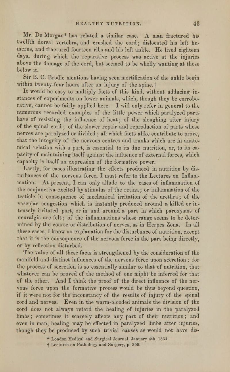 Mr. De Morgan* has related a similar case. A man fractured his twelfth dorsal vertebra, and crushed the cord; dislocated his left hu- merus, and fractured fourteen ribs and his left ankle. He lived eighteen days, during which the reparative process was active at the injuries above the damage of the cord, but seemed to be wholly wanting at those below it. Sir B. C. Brodie mentions having seen mortification of the ankle begin within twenty-four hours after an injury of the spine.f It would be easy to multiply facts of this kind, without adducing in- stances of experiments on lower animals, which, though they be corrobo- rative, cannot be fairly applied here. I will only refer in general to the numerous recorded examples of the little power which paralyzed parts have of resisting the influence of heat; of the sloughing after injury of the spinal cord ; of the slower repair and reproduction of parts whose nerves are paralyzed or divided ; all which facts alike contribute to prove, that the integrity of the nervous centres and trunks which are in anato- mical relation with a part, is essential to its due nutrition, or, to its ca- pacity of maintaining itself against the influence of external forces, which capacity is itself an expression of the formative power. Lastly, for cases illustrating the effects produced in nutrition by dis- turbances of the nervous force, I must refer to the Lectures on Inflam- mation. At present, I can only allude to the cases of inflammation of the conjunctiva excited by stimulus of the retina ; or inflammation of the testicle in consequence of mechanical irritation of the urethra; of the vascular congestion which is instantly produced around a killed or in- tensely irritated part, or in and around a part in which paroxysms of neuralgia are felt; of the inflammations whose range seems to be deter- mined by the course or distribution of nerves, as in Herpes Zona. In all these cases, I know no explanation for the disturbance of nutrition, except that it is the consequence of the nervous force in the part being directly, or by reflection disturbed. The value of all these facts is strengthened by the consideration of the manifold and distinct influences of the nervous force upon secretion; for the process of secretion is so essentially similar to that of nutrition, that whatever can be proved of the method of one might be inferred for that of the other. And I think the proof of the direct influence of the ner- vous force upon the formative process would be thus beyond question, if it were not for the inconstancy of the results of injury of the spinal cord and nerves. Even in the warm-blooded animals the division of the cord does not always retard the healing of injuries in the paralyzed limbs; sometimes it scarcely affects any part of their nutrition ; and even in man, healing may be effected in paralyzed limbs after injuries, though they be produced by such trivial causes as would not have dis- * London Medical and Surgical Journal, January 4th, 1834. f Lectures on Pathology and Surgery, p. 309.