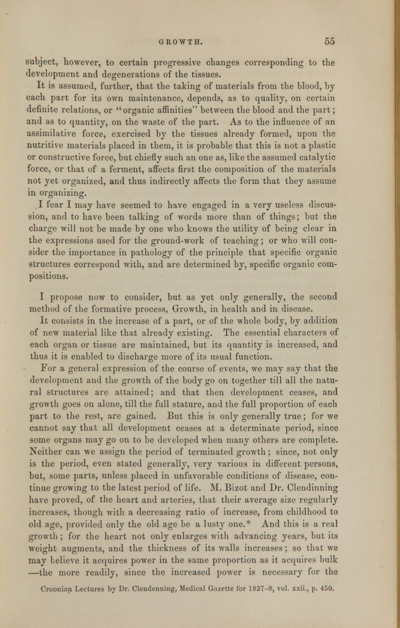 subject, however, to certain progressive changes corresponding to the development and degenerations of the tissues. It is assumed, further, that the taking of materials from the blood, by each part for its own maintenance, depends, as to quality, on certain definite relations, or organic affinities between the blood and the part; and as to quantity, on the waste of the part. As to the influence of an assimilative force, exercised by the tissues already formed, upon the nutritive materials placed in them, it is probable that this is not a plastic or constructive force, but chiefly such an one as, like the assumed catalytic force, or that of a ferment, affects first the composition of the materials not yet organized, and thus indirectly affects the form that they assume in organizing. , I fear I may have seemed to have engaged in a very useless discus- sion, and to have been talking of words more than of things; but the charge will not be made by one who knows the utility of being clear in the expressions used for the ground-work of teaching; or who will con- sider the importance in pathology of the principle that specific organic structures correspond with, and are determined by, specific organic com- positions. I propose now to consider, but as yet only generally, the second method of the formative process, Growth, in health and in disease. It consists in the increase of a part, or of the whole body, by addition of new material like that already existing. The essential characters of each organ or tissue are maintained, but its quantity is increased, and thus it is enabled to discharge more of its usual function. For a general expression of the course of events, we may say that the development and the growth of the body go on together till all the natu- ral structures are attained; and that then development ceases, and growth goes on alone, till the full stature, and the full proportion of each part to the rest, are gained. But this is only generally true; for we cannot say that all development ceases at a determinate period, since some organs may go on to be developed when many others are complete. Neither can we assign the period of terminated growth; since, not only is the period, even stated generally, very various in different persons, but, some parts, unless placed in unfavorable conditions of disease, con- tinue growing to the latest period of life. M. Bizot and Dr. Clendinning have proved, of the heart and arteries, that their average size regularly increases, though with a decreasing ratio of increase, from childhood to old age, provided only the old age be a lusty one.* And this is a real growth; for the heart not only enlarges with advancing years, but its weight augments, and the thickness of its Avails increases; so that we may believe it acquires power in the same proportion as it acquires bulk —the more readily, since the increased power is necessary for the Croonian Lectures by Dr. Clendenning, Medical Gazette for 1837-8, vol. xxii., p. 450.