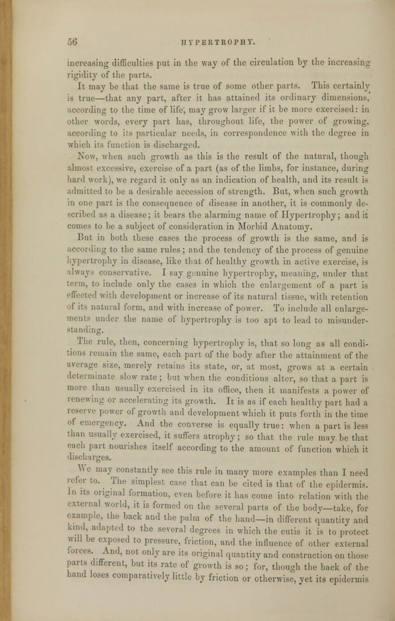 increasing difficulties put in the way of the circulation by the increasing rigidity of the parts. It may be that the same is true of some other parts. This certainly is true—that any part, after it has attained its ordinary dimensions, according to the time of life', may grow larger if it be more exercised: in other words, every part has, throughout life, the power of growing, according to its particular needs, in correspondence with the degree in which its function is discharged. Now, when such growth as this is the result of the natural, though almost excessive, exercise of a part (as of the limbs, for instance, during hard work), we regard it only as an indication of health, and its result is admitted to be a desirable accession of strength. But, when such growth in one part is the consequence of disease in another, it is commonly de- scribed as a disease; it bears the alarming name of Hypertrophy; and it comes to be a subject of consideration in Morbid Anatomy. But in both these cases the process of growth is the same, and is according to the same rules ; and the tendency of the process of genuine hypertrophy in disease, like that 6f healthy growth in active exercise, is always conservative. I sa}r genuine hypertrophy, meaning, under that term, to include only the cases in which the enlargement of a part is effected with development or increase of its natural tissue, with retention of its natural form, and with increase of power. To include all enlarge- under the name of hypertrophy is too apt to lead to misunder- standing. The rule, then, concerning hypertrophy is, that so long as all condi- tions remain the same, each part of the body after the attainment of the average size, merely retains its state, or, at most, grows at a certain determinate slow rate; but when the conditions alter, so that a part is more than usually exercised in its office, then it manifests a power of renewing or accelerating its growth. It is as if each healthy part had a reserve power of growth and development which it puts forth in the time of emergency. And the converse is equally true: when a part is less than usually exercised, it suffers atrophy; so that the rule may be that each part nourishes itself according to the amount of function which it discharges. V e may constantly see this rule in many more examples than I need refer to. The simplest case that can be cited is that of the epidermis. In its original formation, even before it has come into relation with the external world, it is formed on the several parts of the body—take, for example, the back and the palm of the hand—in different quantity and kind, adapted to the several degrees in which the cutis it is to protect will be exposed to pressure, friction, and the influence of other external forces. And, not only are its original quantity and construction on those parts different, but its rate of growth is so; for, though the back of the hand loses comparatively little by friction or otherwise, yet its epidermis