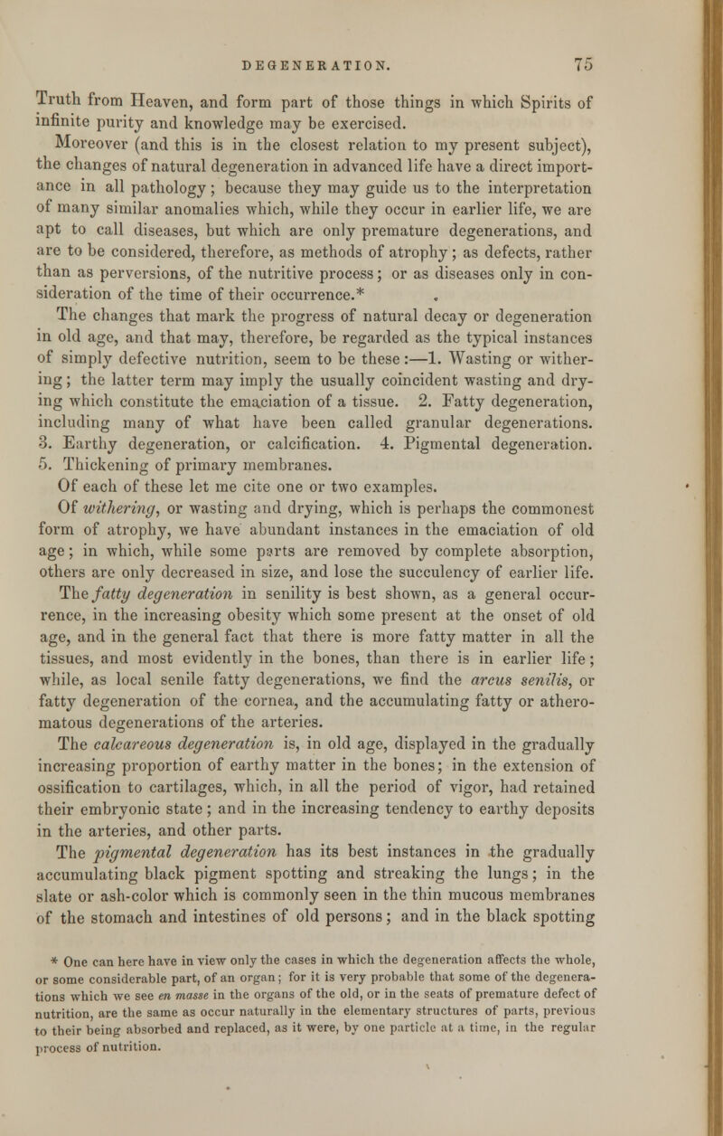 Truth from Heaven, and form part of those things in which Spirits of infinite purity and knowledge may be exercised. Moreover (and this is in the closest relation to my present subject), the changes of natural degeneration in advanced life have a direct import- ance in all pathology; because they may guide us to the interpretation of many similar anomalies which, while they occur in earlier life, we are apt to call diseases, but which are only premature degenerations, and are to be considered, therefore, as methods of atrophy; as defects, rather than as perversions, of the nutritive process; or as diseases only in con- sideration of the time of their occurrence.* The changes that mark the progress of natural decay or degeneration in old age, and that may, therefore, be regarded as the typical instances of simply defective nutrition, seem to be these:—1. Wasting or wither- ing ; the latter term may imply the usually coincident wasting and dry- ing which constitute the emaciation of a tissue. 2. Fatty degeneration, including many of what have been called granular degenerations. 3. Earthy degeneration, or calcification. 4. Pigmental degeneration. 5. Thickening of primary membranes. Of each of these let me cite one or two examples. Of withering, or wasting and drying, which is perhaps the commonest form of atrophy, we have abundant instances in the emaciation of old age; in which, while some parts are removed by complete absorption, others are only decreased in size, and lose the succulency of earlier life. The fatty degeneration in senility is best shown, as a general occur- rence, in the increasing obesity which some present at the onset of old age, and in the general fact that there is more fatty matter in all the tissues, and most evidently in the bones, than there is in earlier life; while, as local senile fatty degenerations, we find the arcus senilis, or fatty degeneration of the cornea, and the accumulating fatty or athero- matous degenerations of the arteries. The calcareous degeneration is, in old age, displayed in the gradually increasing proportion of earthy matter in the bones; in the extension of ossification to cartilages, which, in all the period of vigor, had retained their embryonic state ; and in the increasing tendency to earthy deposits in the arteries, and other parts. The pigmental degeneration has its best instances in the gradually accumulating black pigment spotting and streaking the lungs; in the slate or ash-color which is commonly seen in the thin mucous membranes of the stomach and intestines of old persons; and in the black spotting * One can here have in view only the cases in which the degeneration affects the whole, or some considerable part, of an organ; for it is very probable that some of the degenera- tions which we see en masse in the organs of the old, or in the seats of premature defect of nutrition, are the same as occur naturally in the elementary structures of parts, previous to their being absorbed and replaced, as it were, by one particle at a time, in the regular process of nutrition.