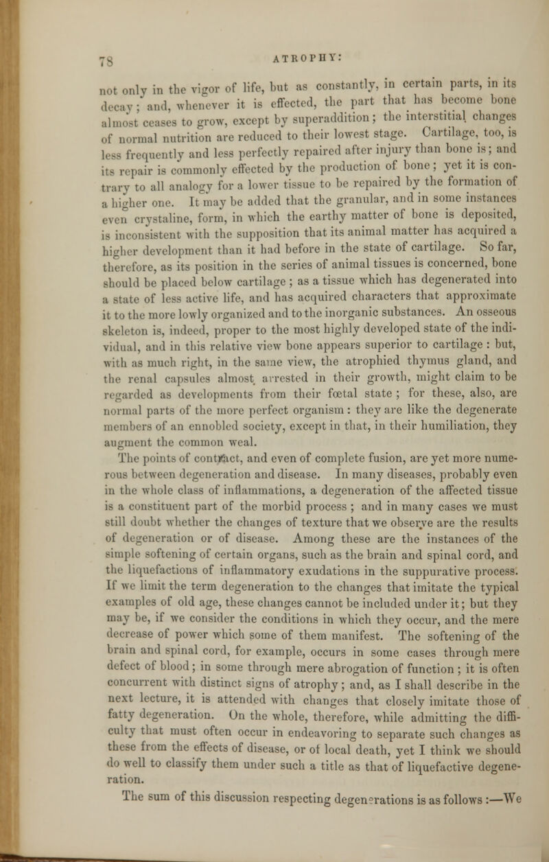 not only in the rigor of life, but as constantly, in certain parts, in its decay; and, whenever it is effected, the part that has become bone almost ceases to grow, except by superaddition; the interstitial changes of normal nutrition are reduced to their lowest stage. Cartilage, too, is less frequently and less perfectly repaired after injury than bone is; and its repair is commonly effected by the production of bone; yet it is con- trary to all analogy for a lower tissue to be repaired by the formation of a higher one. It may be added that the granular, and in some instances even crystaline, form, in which the earthy matter of bone is deposited, is inconsistent with the supposition that its animal matter has acquired a higher development than it had before in the state of cartilage. So far, therefore, as its position in the series of animal tissues is concerned, bone should be placed below cartilage ; as a tissue which has degenerated into a Mate of less active life, and has acquired characters that approximate it to the more lowly organized and to the inorganic substances. An osseous skeleton is, indeed, proper to the most highly developed state of the indi- vidual, and in this relative view bone appears superior to cartilage : but, with as much right, in the same view, the atrophied thymus gland, and the renal capsules almost arrested in their growth, might claim to be regarded as developments from their foetal state ; for these, also, are normal parts of the more perfect organism: they are like the degenerate members of an ennobled society, except in that, in their humiliation, they augment the common weal. The points of contract, and even of complete fusion, are yet more nume- rous between degeneration and disease. In many diseases, probably even in the whole class of inflammations, a degeneration of the affected tissue is a constituent part of the morbid process ; and in many cases we must still doubt whether the changes of texture that we observe are the results of degeneration or of disease. Among these are the instances of the simple softening of certain organs, such as the brain and spinal cord, and the liquefactions of inflammatory exudations in the suppurative process. If we limit the term degeneration to the changes that imitate the typical examples of old age, these changes cannot be included under it; but they may be, if we consider the conditions in which they occur, and the mere decrease of power which some of them manifest. The softening of the brain and spinal cord, for example, occurs in some cases through mere defect of blood; in some through mere abrogation of function ; it is often concurrent with distinct signs of atrophy; and, as I shall describe in the next lecture, it is attended with changes that closely imitate those of fatty degeneration. On the whole, therefore, while admitting the diffi- culty that must often occur in endeavoring to separate such changes as these from the effects of disease, or ot local death, yet I think we should do well to classify them under such a title as that of liquefactive degene- ration. The sum of this discussion respecting degenerations is as follows :—We