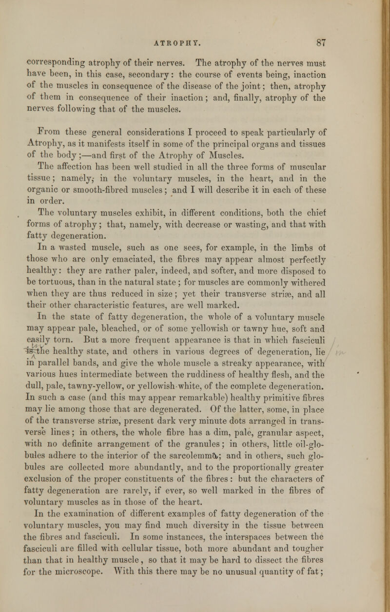 corresponding atrophy of their nerves. The atrophy of the nerves must have been, in this case, secondary: the course of events being, inaction of the muscles in consequence of the disease of the joint; then, atrophy of them in consequence of their inaction; and, finally, atrophy of the nerves following that of the muscles. From these general considerations I proceed to speak particularly of Atrophy, as it manifests itself in some of the principal organs and tissues of the body;—and first of the Atrophy of Muscles. The affection has been well studied in all the three forms of muscular tissue; namely,- in the voluntary muscles, in the heart, and in the organic or smooth-fibred muscles; and I will describe it in each of these in order. The voluntary muscles exhibit, in different conditions, both the chief forms of atrophy; that, namely, with decrease or wasting, and that with fatty degeneration. In a wasted muscle, such as one sees, for example, in the limbs ot those who are only emaciated, the fibres may appear almost perfectly healthy: they are rather paler, indeed, and softer, and more disposed to be tortuous, than in the natural state ; for muscles are commonly withered when they are thus reduced in size; yet their transverse striae, and all their other characteristic features, are well marked. In the state of fatty degeneration, the whole of a voluntary muscle may appear pale, bleached, or of some yellowish or tawny hue, soft and easily torn. But a more frequent appearance is that in which fasciculi :fefthe healthy state, and others in various degrees of degeneration, lie in parallel bands, and give the whole muscle a streaky appearance, with various hues intermediate between the ruddiness of healthy flesh, and the dull, pale, tawny-yellow, or yellowish-white, of the complete degeneration. In such a case (and this may appear remarkable) healthy primitive fibres may lie among those that are degenerated. Of the latter, some, in place of the transverse strise, present dark very minute dots arranged in trans- verse lines; in others, the whole fibre has a dim, pale, granular aspect, with no definite arrangement of the granules; in others, little oil-glo- bules adhere to the interior of the sarcolemmtt; and in others, such glo- bules are collected more abundantly, and to the proportionally greater exclusion of the proper constituents of the fibres: but the characters of fatty degeneration are rarely, if ever, so well marked in the fibres of voluntary muscles as in those of the heart. In the examination of different examples of fatty degeneration of the voluntary muscles, you may find much diversity in the tissue between the fibres and fasciculi. In some instances, the interspaces between the fasciculi are filled with cellular tissue, both more abundant and tougher than that in healthy muscle, so that it may be hard to dissect the fibres for the microscope. With this there may be no unusual quantity of fat;