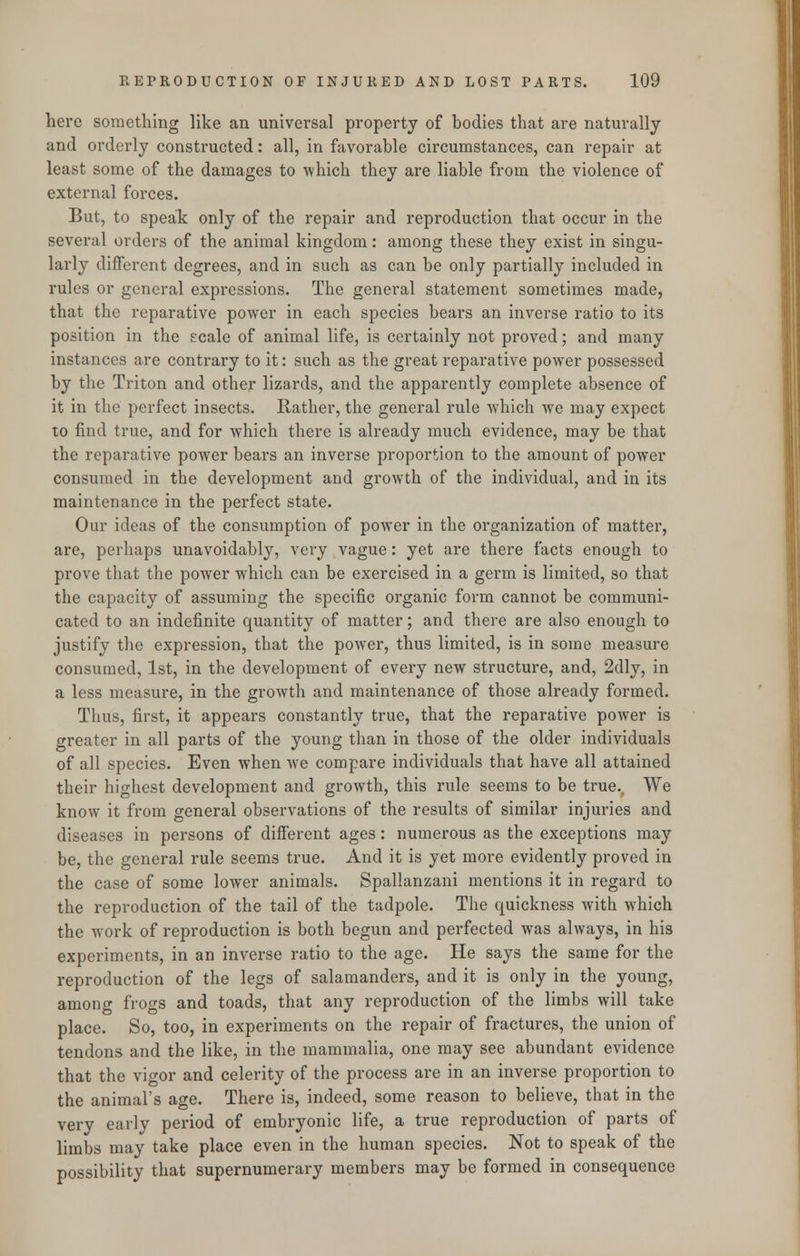 here something like an universal property of bodies that are naturally and orderly constructed: all, in favorable circumstances, can repair at least some of the damages to which they are liable from the violence of external forces. But, to speak only of the repair and reproduction that occur in the several orders of the animal kingdom: among these they exist in singu- larly different degrees, and in such as can be only partially included in rules or general expressions. The general statement sometimes made, that the reparative power in each species bears an inverse ratio to its position in the scale of animal life, is certainly not proved; and many instances are contrary to it: such as the great reparative power possessed by the Triton and other lizards, and the apparently complete absence of it in the perfect insects. Rather, the general rule which we may expect to find true, and for which there is already much evidence, may be that the reparative power bears an inverse proportion to the amount of power consumed in the development and growth of the individual, and in its maintenance in the perfect state. Our ideas of the consumption of power in the organization of matter, are, perhaps unavoidably, very vague: yet are there facts enough to prove that the power which can be exercised in a germ is limited, so that the capacity of assuming the specific organic form cannot be communi- cated to an indefinite quantity of matter; and there are also enough to justify the expression, that the power, thus limited, is in some measure consumed, 1st, in the development of every new structure, and, 2dly, in a less measure, in the growth and maintenance of those already formed. Thus, first, it appears constantly true, that the reparative power is greater in all parts of the young than in those of the older individuals of all species. Even when we compare individuals that have all attained their highest development and growth, this rule seems to be true. We know it from general observations of the results of similar injuries and diseases in persons of different ages: numerous as the exceptions may be, the general rule seems true. And it is yet more evidently proved in the case of some lower animals. Spallanzani mentions it in regard to the reproduction of the tail of the tadpole. The quickness with which the work of reproduction is both begun and perfected was always, in his experiments, in an inverse ratio to the age. He says the same for the reproduction of the legs of salamanders, and it is only in the young, among frogs and toads, that any reproduction of the limbs will take place. So, too, in experiments on the repair of fractures, the union of tendons and the like, in the mammalia, one may see abundant evidence that the vigor and celerity of the process are in an inverse proportion to the animal's age. There is, indeed, some reason to believe, that in the verv early period of embryonic life, a true reproduction of parts of limbs may take place even in the human species. Not to speak of the possibility that supernumerary members may be formed in consequence