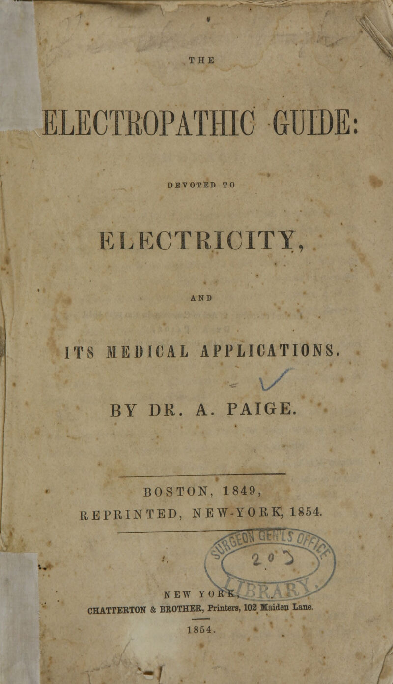 ELECTROPATHIC GUIDE: DEVOTED TO ELECTRICITY, AND ITS MEDICAL APPLICATIONS. BY DR. A. PAIGE. BOSTON, 1849, REPRINTED, N E W-Y 0 RK, 1854. nfe*. . '%> NEW Y CHATTERTON & BROTHER, Printers, 102 Maiden Lane. 1854. --/