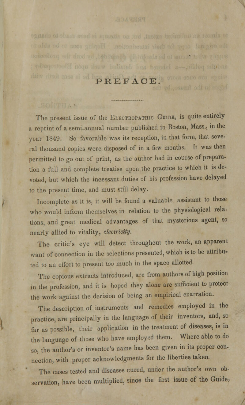 PREFACE. The present issue of the Electropathic Guide, is quite entirely a reprint of a semi-annual number published in Boston, Mass., in the year 1849. So favorable was its reception, in that form, that seve- ral thousand copies were disposed of in a few months. It was then permitted to go out of print, as the author had in course of prepara- tion a full and complete treatise upon the practice to which it is de- voted, but which the incessant duties of his profession have delayed to the present time, and must still delay. Incomplete as it is, it will be found a valuable assistant to those who would inform themselves in relation to the physiological rela- tions, and great medical advantages of that mysterious agent, so nearly allied to vitality, electricity. The critic's eye will detect throughout the work, an apparent want of connection in the selections presented, which is to be attribu- ted to an effort to present too much in the space allotted. The copious extracts introduced, are from authors of high position in the profession, and it is hoped they alone are sufficient to protect the work against the derision of being an empirical enarration. The description of instruments and remedies employed in the practice, are principally in the language of their inventors, and, so far as possible, their application in the treatment of diseases, is in the language of those who have employed them. Where able to do so, the author's or inventor's name has been given in its proper con- nection, with proper acknowledgments for the liberties taken. The cases tested and diseases cured, under the author's own ob- servation, have been multiplied, since the first issue of the Guide,