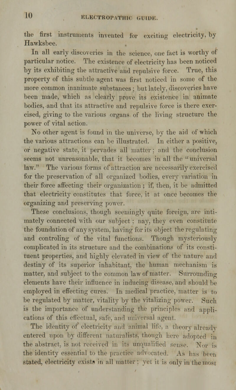 LO tlie first instruments invented for exciting electricity, by Hawksbee. In all early discoveries in the science, one fact is worthy of particular notice. The existence of electricity has been noticed by its exhibiting the attractive and repulsive force. True, this property of this subtle agent was first noticed in some of the more common inanimate substances ; but lately, discoveries have been made, which as clearly prove its existence in animate bodies, and that its attractive and repulsive force is there exer- cised, giving to the various organs of the living structure the power of vital action. No other agent is found in the universe, by the aid of which the various attractions can be illustrated. In either a positive, or negative state, it pervades all matter : and the conclusion seems not unreasonable, that it becomes in all the universal law.7' The various forms of attraction are necessarily exercise;! for the preservation of all organized bodies, every variation in their force affecting their organization ; if, then, it be admitted that electricity constitutes that force, it at once becomes the organizing and preserving power. These conclusions, though seemingly quite foreign, are inti- mately connected with our subject : nay, they even constitute the foundation of any system, having for its object the regulating and controling of the vital functions. Though mysteriously complicated in its structure and the combinations of its consti- tuent properties, and highly elevated in view of the nature anil destiny of its superior inhabitant, the human mechanism is matter, and subject to the common law of matter. Surrounding elements have their influence in inducing disease, and should be employed in effecting cures. In medical practice, matter is to be regulated by matter, vitality by the vitalizing power. Such is the importance of understanding the principles and appli- cations of this effectual, safe, ami universal agent. The identity of electricity and animal life. a. theory already entered upon by different naturalists', though here adopted in the abstract, is not received in its unqualified sense. Nor is the identity essential to the practice advocated. As has been stated, electricity exists in all matter: yet it i.- only in the most