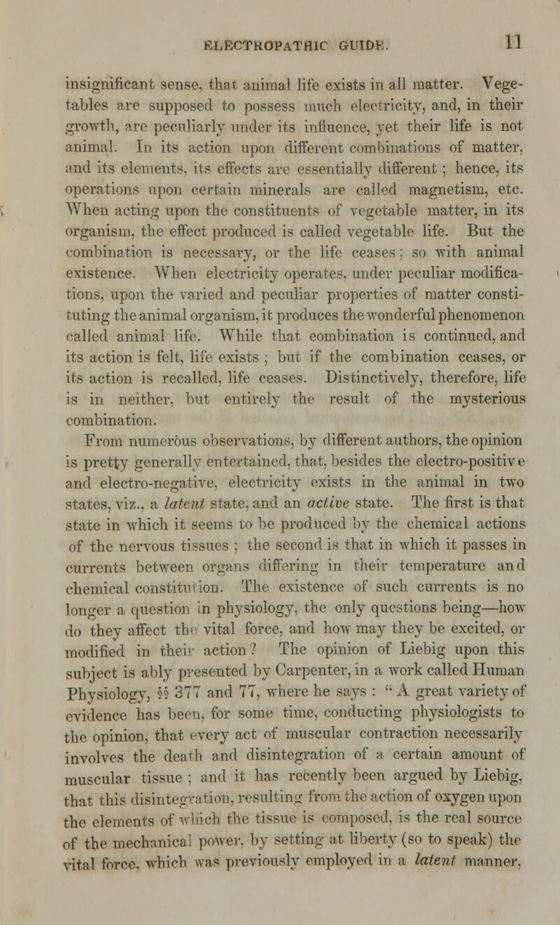 insignificant sense, that animal life exists in all matter. Vege- tables are supposed to possess much electricity, and, in their growth, are peculiarly under its influence, yet their life is not animal. In its action upon different combinations of matter, and its elements, its effects arc essentially different; hence, its operations upon certain minerals are called magnetism, etc. When acting upon the constituents of vegetable matter, in its organism, the effect produced is called vegetable life. But the combination is necessary, or the life ceases ; so with animal existence. When electricity operates, under peculiar modifica- tions, upon the varied and peculiar properties of matter consti- tuting the animal organism, it produces the wonderful phenomenon called animal life. While that combination is continued, and its action is felt, life exists ; but if the combination ceases, or its action is recalled, life ceases. Distinctively, therefore, life is in neither, but entirely the result of the mysterious combination. From numerous observations, by different authors, the opinion is pretty generally entertained, that, besides the electro-positiv e and electro-negative, electricity exists in the animal in two states, viz., a Latent state, and an active state. The first is that state in which it seems to be produced by the chemical actions of the nervous tissues ; the second is that in which it passes in currents between organs differing in their temperature and chemical constitution. The existence of such currents is no longer a question in physiology, the only questions being—how do they affect the vital force, and how may they be excited, or modified in their action? The opinion of Liebig upon this subject is ably presented by Carpenter, in a work called Human Physiology, J§ 377 and 77, where he says : A great variety of evidence has been, for some time, conducting physiologists to the opinion, that every act of muscular contraction necessarily involves the death and disintegration of a certain amount of muscular tissue ; and it has recently been argued by Liebig, that this disintegration, resulting from the action of oxygen upon the elements of winch the tissue is composed, is the real source of the mechanical power, by setting at liberty (so to speak) the vital force, which was previously employed in a latent manner,