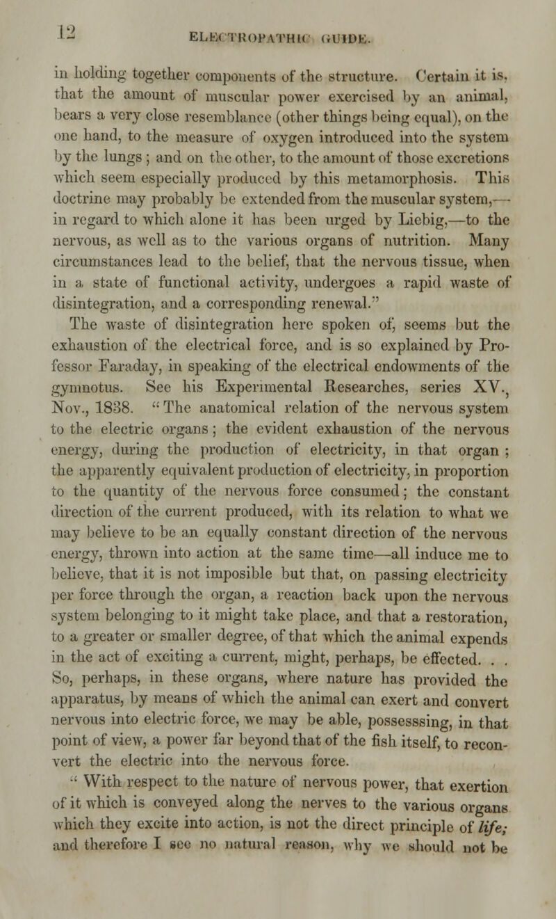 ELfcX TROFATHHi <a »IM,. in holding together components uf the structure. Certain it is. that the amount of muscular power exercised by an animal, bears a very close resemblance (other things being equal), on the one hand, to the measure of oxygen introduced into the system by the lungs ; and on the other, to the amount of those excretions which seem especially produced by this metamorphosis. This doctrine may probably be extended from the muscular system,-— in regard to which alone it has been urged by Liebig,—to the nervous, as well as to the various organs of nutrition. Many circumstances lead to the belief, that the nervous tissue, when in a state of functional activity, undergoes a rapid waste of disintegration, and a corresponding renewal.'' The waste of disintegration here spoken of, seems but the exhaustion of the electrical force, and is so explained by Pro- fessor Faraday, in speaking of the electrical endowments of the gymnotus. See his Experimental Researches, series XV. Nov., 1838.  The anatomical relation of the nervous system to the electric organs; the evident exhaustion of the nervous energy, during the production of electricity, in that organ ; the apparently equivalent production of electricity, in proportion to the quantity of the nervous force consumed; the constant direction of the current produced, with its relation to what we may believe to be an equally constant direction of the nervous energy, thrown into action at the same time—all induce me to believe, that it is not imposible but that, on passing electricity per force through the organ, a reaction back upon the nervous system belonging to it might take place, and that a restoration, to a greater or smaller degree, of that which the animal expends in the act of exciting a current, might, perhaps, be effected. . So, perhaps, in these organs, where nature has provided the apparatus, by means of which the animal can exert and convert nervous into electric force, we may be able, possesssing, in that point of view, a power far beyond that of the fish itself, to recon- vert the electric into the nervous force. • With respect to the nature of nervous power, that exertion of it which is conveyed along the nerves to the various organs which they excite into action, is not the direct principle of life; and therefore I see no natural reason, why we should not be