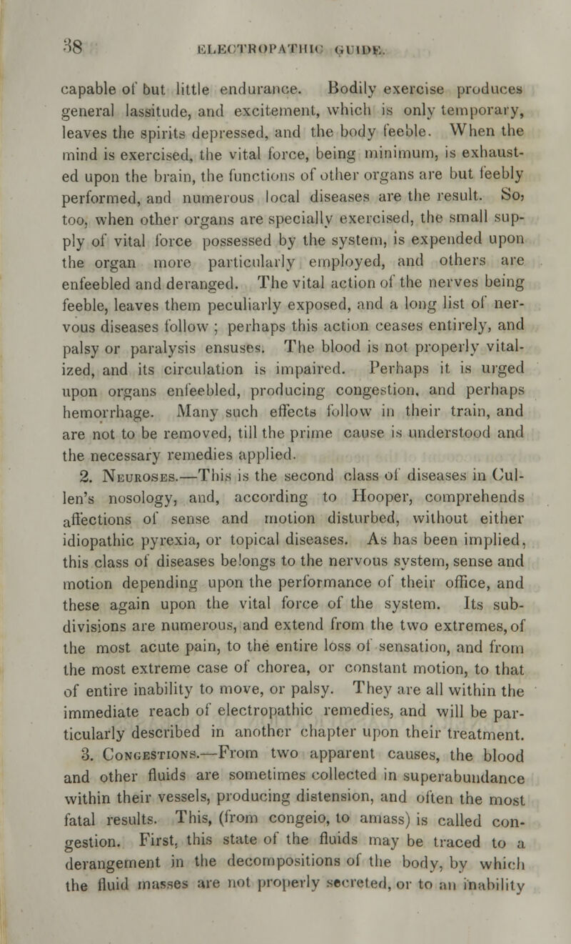 H8 tiLECTROI'Vrilir <,i w>K. capable of but little endurance. Bodily exercise produces general lassitude, and excitement, which is only temporary, leaves the spirits depressed, and the body feeble. When the mind is exercised, the vital force, being minimum, is exhaust- ed upon the brain, the functions of other organs are but feebly performed, and numerous local diseases are the result. So> too, when other organs are specially exercised, the small sup- ply of vital force possessed by the system, is expended upon the organ more particularly employed, and others are enfeebled and deranged. The vital action of the nerves being feeble, leaves them peculiarly exposed, and a long list of ner- vous diseases follow ; perhaps this action ceases entirely, and palsy or paralysis ensuses. The blood is not properly vital- ized, and its circulation is impaired. Perhaps it is urged upon organs enfeebled, producing congestion, and perhaps hemorrhage. Many such effects follow in their train, and are not to be removed, till the prime cause is understood and the necessary remedies applied. 2. Neuroses.—This is the second class of diseases in Cul- len's nosology, and, according to Hooper, comprehends affections of sense and motion disturbed, without either idiopathic pyrexia, or topical diseases. As has been implied, this class of diseases belongs to the nervous system, sense and motion depending upon the performance of their office, and these again upon the vital force of the system. Its sub- divisions are numerous, and extend from the two extremes, of the most acute pain, to the entire loss of sensation, and from the most extreme case of chorea, or constant motion, to that of entire inability to move, or palsy. They are all within the immediate reach of electropathic remedies, and will be par- ticularly described in another chapter upon their treatment. 3. Congestions.—From two apparent causes, the blood and other fluids are sometimes collected in superabundance within their vessels, producing distension, and often the most fatal results. This, (from congeio, to amass) is called con- gestion. First, this state of the fluids may be traced to a derangement in the decompositions of the body, by which the fluid masses are not properly semMed, or to an inability