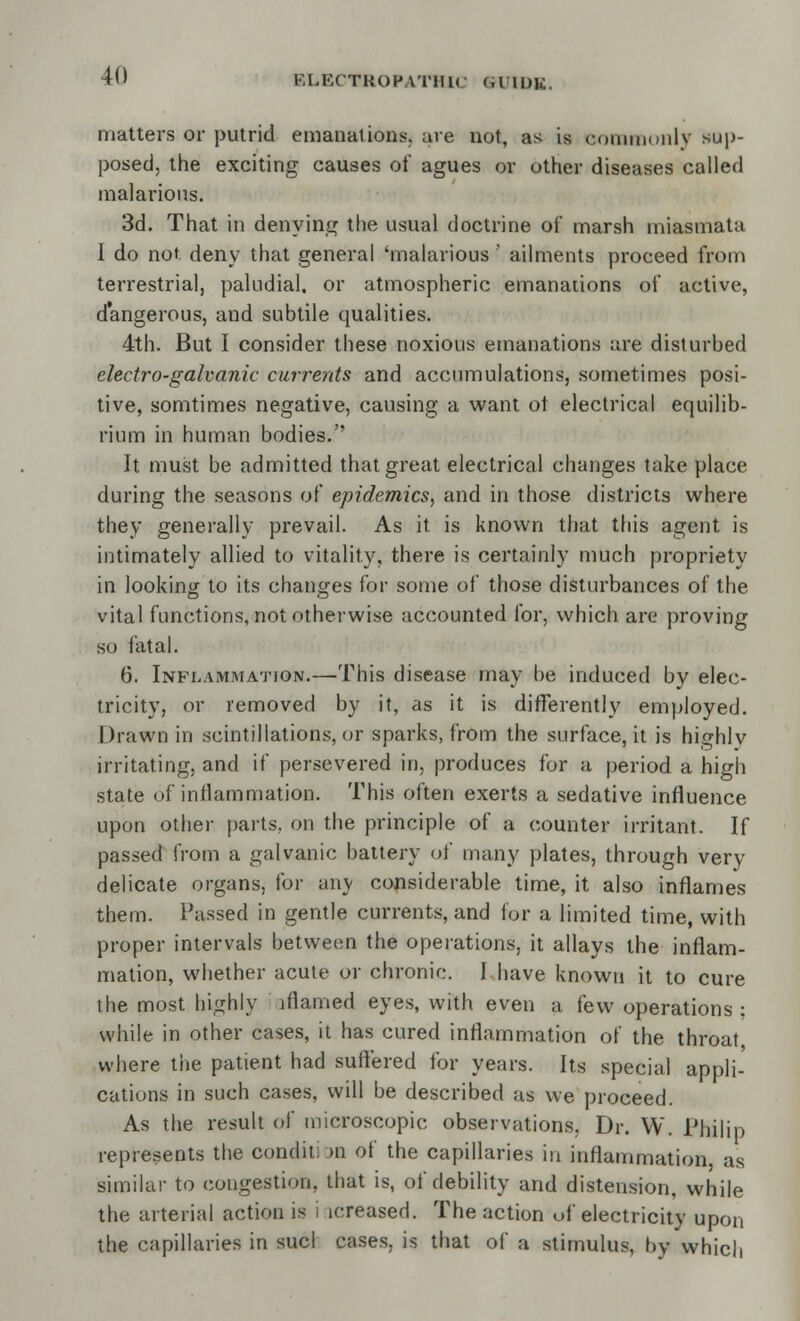 matters or putrid emanations, are not, as is commonly sup- posed, the exciting causes of agues or other diseases called malarious. 3d. That in denying the usual doctrine of marsh miasmata I do not deny that general 'malarious' ailments proceed from terrestrial, paludial. or atmospheric emanations of active, dangerous, and subtile qualities. 4th. But I consider these noxious emanations are disturbed electro-galvanic currents and accumulations, sometimes posi- tive, somtimes negative, causing a want ot electrical equilib- rium in human bodies. It must be admitted that great electrical changes take place during the seasons of epidemics, and in those districts where they generally prevail. As it. is known that this agent is intimately allied to vitality, there is certainly much propriety in looking to its changes for some of those disturbances of the vital functions, not otherwise accounted for, which are proving so fatal. 6. Inflammation.—This disease may be induced by elec- tricity, or removed by it, as it is differently employed. Drawn in scintillations, or sparks, from the surface, it is highly irritating, and if persevered in, produces for a period a high state of inflammation. This often exerts a sedative influence upon other parts, on the principle of a counter irritant. If passed from a galvanic battery of many plates, through very delicate organs, for any considerable time, it also inflames them. Passed in gentle currents, and for a limited time, with proper intervals between the operations, it allays the inflam- mation, whether acute or chronic. I have known it to cure the most highly lflamed eyes, with even a few operations : while in other cases, it has cured inflammation of the throat where the patient had suffered for years. Its special appli- cations in such cases, will be described as we proceed. As the result of microscopic observations, Dr. W. Philip represents the condition of the capillaries in inflammation as similar to congestion, that is, of debility and distension, while the arterial action is i icreased. The action of electricity upon the capillaries in sucl cases, is that of a stimulus, by which