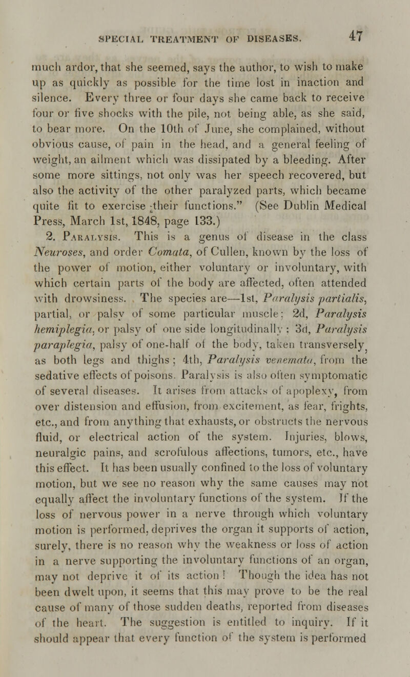 mucli ardor, that she seemed, says the author, to wish to make up as quickly as possible for the time lost in inaction and silence. Every three or four days she came back to receive four or five shocks with the pile, not being able, as she said, to bear more. On the 10th of June, she complained, without obvious cause, of pain in the head, and a general feeling of weight, an ailment which was dissipated by a bleeding. After some more sittings, not only was her speech recovered, but also the activity of the other paralyzed parts, which became quite fit to exercise -their functions. (See Dublin Medical Press, March 1st, 1848, page 133.) 2. Paralysis. This is a genus of disease in the class Neuroses, and order Comata, of Cullen, known by the loss of the power of motion, either voluntary or involuntary, with which certain parts of the body are affected, often attended with drowsiness. The species are—1st, Paralysis partialis, partial, or palsy of some particular muscle; 2d, Paralysis hemiplegia, or palsy of one side longitudinally : 3d, Paralysis paraplegia, palsy of one-half of the body, taken transversely as both legs and thighs ; 4th, Paralysis venemata, from the sedative effects of poisons. Paralysis is also often symptomatic of several diseases. It arises from attacks of apoplexy, from over distension and effusion, from excitement, as fear, frights, etc., and from anything that exhausts, or obstructs the nervous fluid, or electrical action of the system, injuries, blows, neuralgic pains, and scrofulous affections, tumors, etc., have this effect. It has been usually confined to the loss of voluntary motion, but we see no reason why the same causes may not equally affect the involuntary functions of the system. If the loss of nervous power in a nerve through which voluntary motion is performed, deprives the organ it supports of action, surely, there is no reason why the weakness or loss of action in a nerve supporting the involuntary functions of an organ, may not deprive it of its action ! Though the idea has not been dwelt upon, it seems that this may prove to be the real cause of many of those sudden deaths, reported from diseases of the heart. The suggestion is entitled to inquiry. If it should appeal- that every function of the system is performed