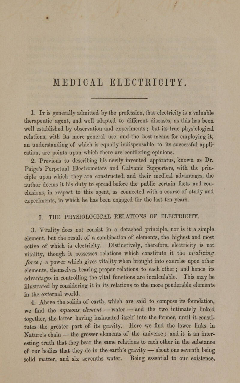 MEDICAL ELECTRICITY. 1. It is generally admitted by the profession, that electricity is a valuable therapeutic agent, and well adapted to different diseases, as this has been •well established by observation and experiments; but its true physiological relations, with its more general use, and the best means for employing it, an understanding of which is equally indispensable to its successful appli- cation, are points upon which there are conflicting opinions. 2. Previous to describing his newly invented apparatus, known as Dr. Paige's Perpetual Electrometers and Galvanic Supporters, with the prin- ciple upon which they are constructed, and their medical advantages, the author deems it his duty to spread before the public certain facts and con- clusions, in respect to this agent, as connected with a course of study and experiments, in which he has been engaged for the last ten years. I. THE PHYSIOLOGICAL RELATIONS OF ELECTRICITY. 3. Vitality does not consist in a detached principle, nor is it a simple element, but the result of a combination of elements, the highest and most active of which is electricity. Distinctively, therefore, electricity is not vitality, though it possesses relations which constitute it the vitalizing force ; a power which gives vitality when brought into exercise upon other elements, themselves bearing proper relations to each other; and hence its advantages in controlling the vital functions are incalculable. This may be illustrated by considering it in its relations to the more ponderable elements in the external world. 4. Above the solids of earth, which are said to compose its foundation, we find the aqueous element — water — and the two intimately linked together, the latter having insinuated itself into the former, until it consti- tutes the greater part of its gravity. Here we find the lower links in Nature's chain — the grosser elements of the universe; and it is an inter- esting truth that they bear the same relations to each other in the substance of our bodies that they do in the earth's gravity — about one seventh being solid matter, and six sevenths water. Being essential to our existence,