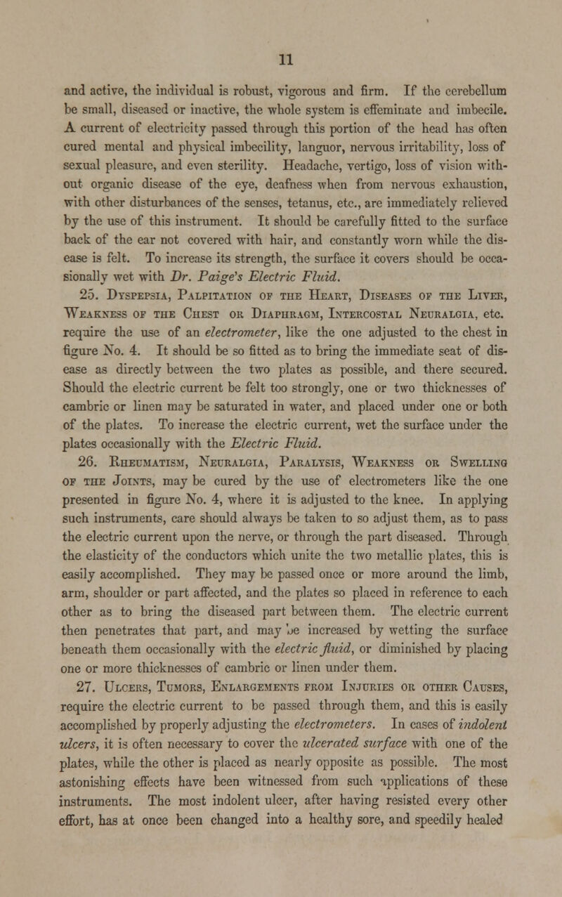 and active, the individual is robust, vigorous and firm. If the cerebellum be small, diseased or inactive, the whole system is effeminate and imbecile. A current of electricity passed through this portion of the head has often cured mental and physical imbecility, languor, nervous irritability, loss of sexual pleasure, and even sterility. Headache, vertigo, loss of vision with- out organic disease of the eye, deafness when from nervous exhaustion, with other disturbances of the senses, tetanus, etc., are immediately relieved by the use of this instrument. It should be carefully fitted to the surface back of the ear not covered with hair, and constantly worn while the dis- ease is felt. To increase its strength, the surface it covers should be occa- sionally wet with Dr. Paige's Electric Fluid. 25. Dyspepsia, Palpitation of the Heart, Diseases of the Liver, Weakness of the Chest or Diaphragm, Intercostal Neuralgia, etc. require the use of an electrometer, like the one adjusted to the chest in figure No. 4. It should be so fitted as to bring the immediate seat of dis- ease as directly between the two plates as possible, and there secured. Should the electric current be felt too strongly, one or two thicknesses of cambric or linen may be saturated in water, and placed under one or both of the plates. To increase the electric current, wet the surface under the plates occasionally with the Electric Fluid. 26. Rheumatism, Neuralgia, Paralysis, Weakness or Swelling of the Joints, may be cured by the use of electrometers like the one presented in figure No. 4, where it is adjusted to the knee. In applying such instruments, care should always be taken to so adjust them, as to pass the electric current upon the nerve, or through the part diseased. Through the elasticity of the conductors which unite the two metallic plates, this is easily accomplished. They may be passed once or more around the limb, arm, shoulder or part affected, and the plates so placed in reference to each other as to bring the diseased part between them. The electric current then penetrates that part, and may oe increased by wetting the surface beneath them occasionally with the electric fluid, or diminished by placing one or more thicknesses of cambric or linen under them. 27. Ulcers, Tumors, Enlargements from Injuries or other Causes, require the electric current to be passed through them, and this is easily accomplished by properly adjusting the electrometers. In cases of indolent ulcers, it is often necessary to cover the ulcerated surface with one of the plates, while the other is placed as nearly opposite as possible. The most astonishing effects have been witnessed from such applications of these instruments. The most indolent ulcer, after having resisted every other effort, has at once been changed into a healthy sore, and speedily healed