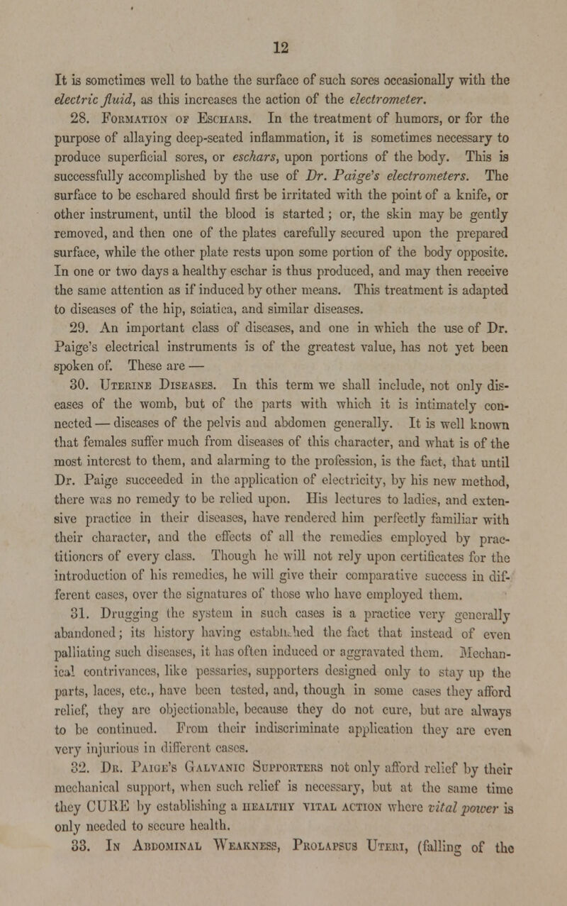 It is sometimes well to bathe the surface of such sores occasionally with the electric fluid, as this increases the action of the electrometer. 28. Formation of Eschars. In the treatment of humors, or for the purpose of allaying deep-seated inflammation, it is sometimes necessary to produce superficial sores, or eschars, upon portions of the body. This is successfully accomplished by the use of Dr. Paige's electrometers. The surface to be eschared should first be irritated with the point of a knife, or other instrument, until the blood is started; or, the skin may be gently removed, and then one of the plates carefully secured upon the prepared surface, while the other plate rests upon some portion of the body opposite. In one or two days a healthy eschar is thus produced, and may then receive the same attention as if induced by other means. This treatment is adapted to diseases of the hip, sciatica, and similar diseases. 29. An important class of diseases, and one in which the use of Dr. Paige's electrical instruments is of the greatest value, has not yet been spoken of. These are — 30. Uterine Diseases. In this term we shall include, not only dis- eases of the womb, but of the parts with which it is intimately con- nected — diseases of the pelvis and abdomen generally. It is well known that females suffer much from diseases of this character, and what is of the most interest to them, and alarming to the profession, is the fact, that until Dr. Paige succeeded in the application of electricity, by his new method, there was no remedy to be relied upon. His lectures to ladies, and exten- sive practice in their diseases, have rendered him perfectly familiar with their character, and the effects of all the remedies employed by prac- titioners of every class. Though he will not rely upon certificates for the introduction of his remedies, he will give their comparative success in dif- ferent cases, over the signatures of those who have employed them. 31. Drugging (he system in such cases is a practice very generally abandoned; its history having established the fact that instead of even palliating such diseases, it has often induced or aggravated them. Mechan- ical contrivances, like pessaries, supporters designed only to stay up the parts, laces, etc., have been tested, and, though in some eases they afford relief, they are objectionable, because they do not cure, but are always to be continued. From their indiscriminate application they are even very injurious in different cases. 32. Dr. Paige's Galvanic Supporters not only afford relief by their mechanical support, when such relief is necessary, but at the same time they CURE by establishing a healthy vital action where vital •power is only needed to secure health. 33. In Ardominal Weakness, Prolapsus Uteri, (falling of the