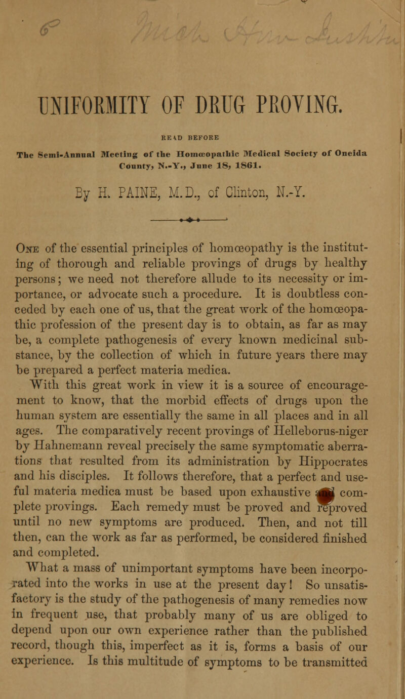 UNIFORMITY OF DRUG PROVING. RE*D BEFORE The Semi-Annual Meeting of the Homoeopathic Medical Society of Oneida County, N.-Y., June 18, 1861. By H> PAINE, M.D., of Clinton, N.-Y. One of the essential principles of homoeopathy is the institut- ing of thorough and reliable provings of drugs by healthy persons; we need not therefore allude to its necessity or im- portance, or advocate such a procedure. It is doubtless con- ceded by each one of us, that the great work of the homoeopa- thic profession of the present day is to obtain, as far as may be, a complete pathogenesis of every known medicinal sub- stance, by the collection of which in future years there may be prepared a perfect materia medica. With this great work in view it is a source of encourage- ment to know, that the morbid effects of drugs upon the human system are essentially the same in all places and in all ages. The comparatively recent provings of Helleborus-niger by Hahnemann reveal precisely the same symptomatic aberra- tions that resulted from its administration by Hippocrates and his disciples. It follows therefore, that a perfect and use- ful materia medica must be based upon exhaustive :£} com- plete provings. Each remedy must be proved and reproved until no new symptoms are produced. Then, and not till then, can the work as far as performed, be considered finished and completed. What a mass of unimportant symptoms have been incorpo- rated into the works in use at the present day! So unsatis- factory is the study of the pathogenesis of many remedies now in frequent use, that probably many of us are obliged to depend upon our own experience rather than the published record, though this, imperfect as it is, forms a basis of our experience. Is this multitude of symptoms to be transmitted