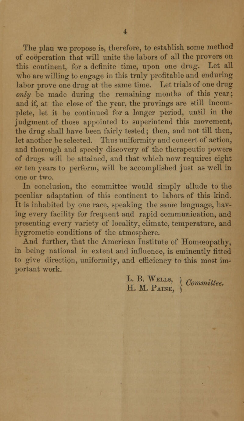 The plan we propose is, therefore, to establish some method of cooperation that will unite the labors of all the provers on this continent, for a definite time, upon one drug. Let all who are willing to engage in this truly profitable and enduring labor prove one drug at the same time. Let trials of one drug only be made during the remaining months of this year; and if, at the close of the year, the provings are still incom- plete, let it be continued for a longer period, until in the judgment of those appointed to superintend this movement, the drug shall have been fairly tested; then, and not till then, let another be selected. Thus uniformity and concert of action, and thorough and speedy discovery of the therapeutic powers of drugs will be attained, and that which now requires eight or ten years to perform, will be accomplished just as well in one or two. In conclusion, the committee would simply allude to the peculiar adaptation of this continent to labors of this kind. It is inhabited by one race, speaking the same language, hav- ing every facility for frequent and rapid communication, and presenting every variety of locality, climate, temperature, and hygrometic conditions of the atmosphere. And further, that the American Institute of Homoeopathy, in being national in extent and influence, is eminently fitted to give direction, uniformity, and efficiency to this most im- portant work. tt1?;^™' \ Committee. IL M. Paine,