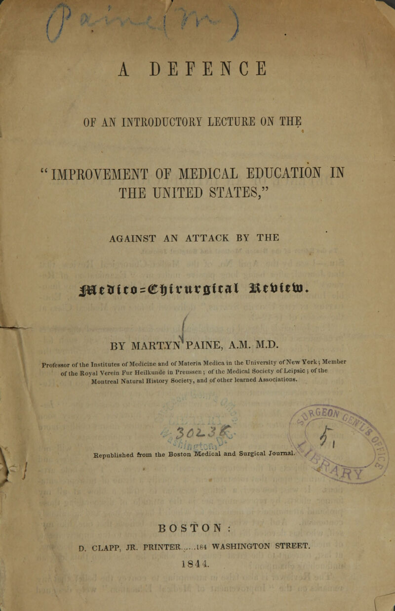 r A DEFENCE OF AN INTRODUCTORY LECTURE ON THE  IMPROVEMENT OF MEDICAL EDUCATION IN THE UNITED STATES, AGAINST AN ATTACK BY THE ( -J BY MART.YN1 PAINE, A.M. M.D. Professor of the Institutes of Medicine and of Materia Medica in the University of New York; Member of the Royal Verein Fur Heilkmide in Preussen ; of the Medical Society of Leipsic ; of the Montreal Natural History Society, and of other learned Associations. Jr Republished from the Boston Medical and Surgical Journal. i?Y BOSTON: D. CLAPP, JR. PRINTER. 184 WASHINGTON STREET. 1844.