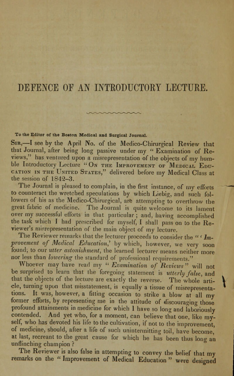 DEFENCE OF AN INTRODUCTORY LECTURE. To the Editor of the Boston Medical and Surgical Journal. Sir,—I see by the April No. of the Medico-Chirurgical Review that that Journal, after being long passive under my  Examination of Re- views, has ventured upon a misrepresentation of the objects of my hum- ble Introductory Lecture On the Improvement op Medical Edu- cation in the United States, delivered before my Medical Class at the session of IS42-3. The Journal is pleased to complain, in the first instance, of my efforts to counteract the wretched speculations by which Liebig, and such fol- lowers of his as the Medico-Chirurgical, are attempting to overthrow the great fabric of medicine. The Journal is quite welcome to its lament over my successful efforts in that particular ; and, having accomplished the task which I had prescribed for myself, I shall pass on to the Re- viewer's misrepresentation of the main object of my lecture. The Reviewer remarks that the lecturer proceeds to consider the  ' Im- provement of Medical Education' by which, however, we very soon found, to our utter astonishment, the learned lecturer means neither more nor less than lowering the standard of professional requirements. Whoever may have read my  Examination of Revieivs  will not be surprised to learn that the foregoing statement is utterly false, and that the objects of the lecture are exactly the reverse. The whole arti- cle, turning upon that misstatement, is equally a tissue of misrepresenta- tions. It was, however, a fitting occasion to strike a blow at all my former efforts, by representing me in the attitude of discouraging those profound attainments in medicine for which 1 have so long and laboriously contended. And yet who, for a moment, can believe that one, like my- self, who has devoted his life to the cultivation, if not to the improvement, of medicine, should, after a life of such unintennitting toil, have become,' at last, recreant to the great cause for which he has been thus long an unflinching champion ? The Reviewer is also false in attempting to convey the belief that my remarks on the  Improvement of Medical Education  were designed