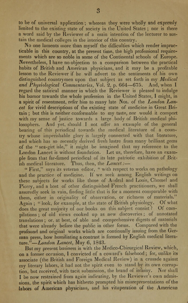 to be of universal application ; whereas they were wholly and expressly limited to the existing state of society in the United States ; nor is there a word said by the Reviewer of a main intention of the lecturer to sus- tain the medical colleges in the interior of this country. No one laments more than myself the difficulties which render imprac- ticable in this country, at the present time, the high professional require- ments which are so noble in some of the Continental schools of Europe. Nevertheless, I have no objection to a comparison between the practical habits of British and American physicians, and it may be a profitable lesson to the Reviewer if he will advert to the sentiments of his own distinguished countrymen upon that subject as set forth in my Medical and Physiological Commentaries, Vol. 2, p. 664—675. And, when I regard the satirical manner in which the Reviewer is pleased to indulge his humor towards the whole profession in the United States, I might, in a spirit of resentment, refer him to many late Nos. of the London Lan- cet for vivid descriptions of the existing state of medicine in Great Bri- tain ; but this is neither conformable to my taste, nor would it comport with my sense of justice towards a large body of British medical phi- losophers. And yet, should I not offer an example of the general bearing of this periodical towards the medical literature of a coun- try whose imperishable glory is largely connected with that literature, and which has so recently derived fresh lustre from many brilliant gems of the  sea-girt isle, it might be imagined that my reference to the London Lancet is without foundation. Let us, therefore, have an exam- ple from that far-famed periodical of its late patriotic exhibition of Brit- ish medical literature. Thus, then, the Lancet:—  First, says its veteran editor,  with respect to works on pathology and the practice of medicine. If we seek among English writings on these subjects for works like those of Andral and Louis, Chomel and Piorry, and a host of other distinguished French practitioners, we shall assuredly seek in vain, finding little that is for a moment comparable with them, either in originality of observation, or richness of materials. Again ;  look, for example, at the state of British physiology. Of what does the great majority of our books on this subject consist ? Of com- pilations ; of old views cooked up as new discoveries; of annotated translations; or, at best, of able and comprehensive digests of materials that were already before the public in other forms. Compared with the profound and original works which are continually issuing from the Ger- man press, how humiliating a contrast is formed by English medical litera- ture.—London Lancet, May 6, 1843. But my present business is with the Medico-Chirurgical Review, which, on a former occasion, I convicted of a coward's falsehood ; for, unlike its associate (the British and Foreign Medical Review) in a crusade against my literary labors, it had not the spirit even to stand by its own corrup- tion, but received, with tacit submission, the brand of infamy. Nor shall I be now restrained from a^ain indicating, by the Reviewer's own admis- sions, the spirit which has hitherto prompted his misrepresentations of the labors of American physicians, and his vituperation of the American