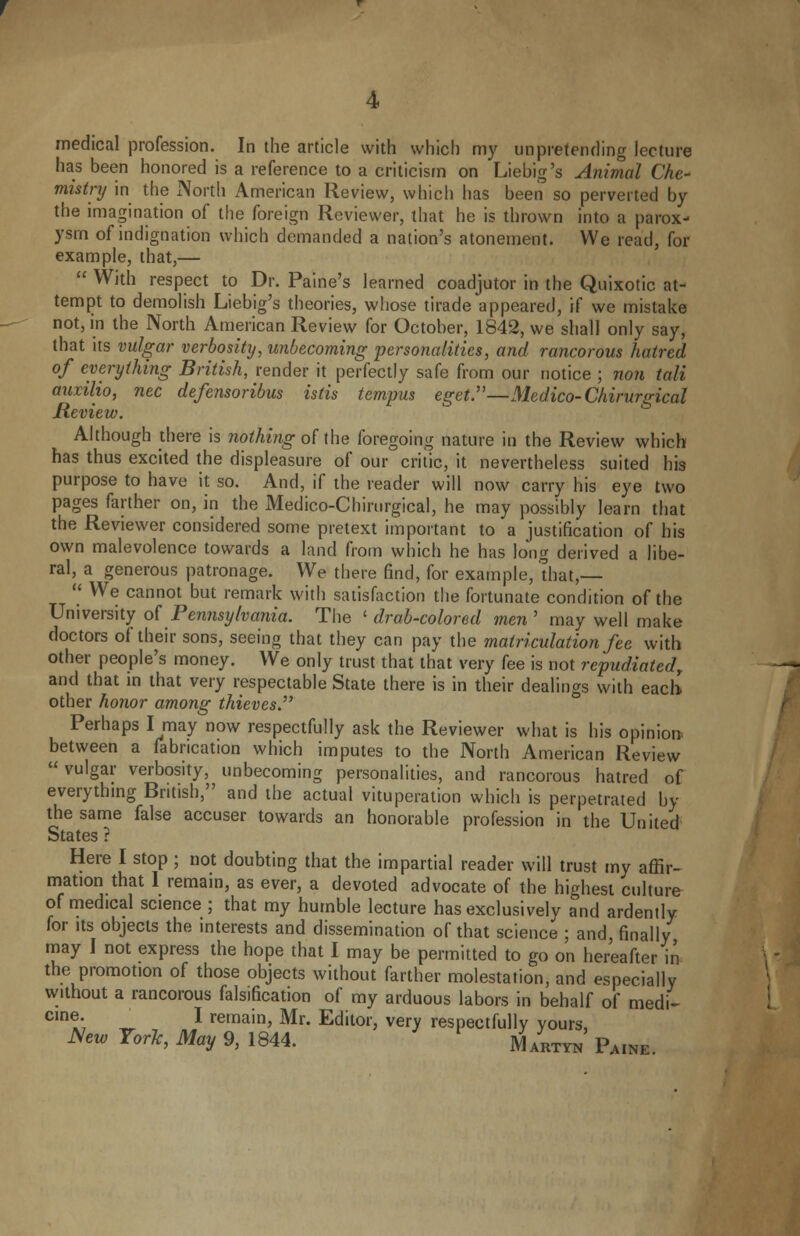 4 medical profession. In the article with which my unpretending lecture has been honored is a reference to a criticism on Liebig's Animal Che- mistry in the North American Review, which has been so perverted by the imagination of the foreign Reviewer, that he is thrown into a parox- ysm of indignation which demanded a nation's atonement. We read, for example, that,—  With respect to Dr. Paine's learned coadjutor in the Quixotic at- tempt to demolish Liebig's theories, whose tirade appeared, if we mistake not, in the North American Review for October, 1842, we shall only say, that its vulgar verbosity, unbecoming personalities, and rancorous hatred of everything British, render it perfectly safe from our notice ; non tali auxilio, nee defensoribus istis tempus eget.—Medico-Chirurgical Review. Although there is nothing of the foregoing nature in the Review which has thus excited the displeasure of our critic, it nevertheless suited his purpose to have it so. And, if the reader will now carry his eye two pages farther on, in the Medico-Chirurgical, he may possibly learn that the Reviewer considered some pretext important to a justification of his own malevolence towards a land from which he has long derived a libe- ral, a generous patronage. We there find, for example, that,—  We cannot but remark with satisfaction the fortunate condition of the University of Pennsylvania. The ' drab-colored men' may well make doctors of their sons, seeing that they can pay the matriculation fee with other people's money. We only trust that that very fee is not repudiated, and that in that very respectable State there is in their dealings with each other honor among thieves. Perhaps I may now respectfully ask the Reviewer what is his opinion between a fabrication which imputes to the North American Review vulgar verbosity, unbecoming personalities, and rancorous hatred of everything British, and the actual vituperation which is perpetrated by the same false accuser towards an honorable profession in the United States ? Here I stop ; not doubting that the impartial reader will trust my affir- mation that 1 remain, as ever, a devoted advocate of the highest culture of medical science ; that my humble lecture has exclusively and ardently for its objects the interests and dissemination of that science ; and, finally may I not express the hope that I may be permitted to go on hereafter in the promotion of those objects without farther molestation, and especially without a rancorous falsification of my arduous labors in behalf of medi- C,n»; ~ l remain> Mr- Editor, very respectfully yours, New York, May 9, 1844. ^/RTYN' Pa1ne.