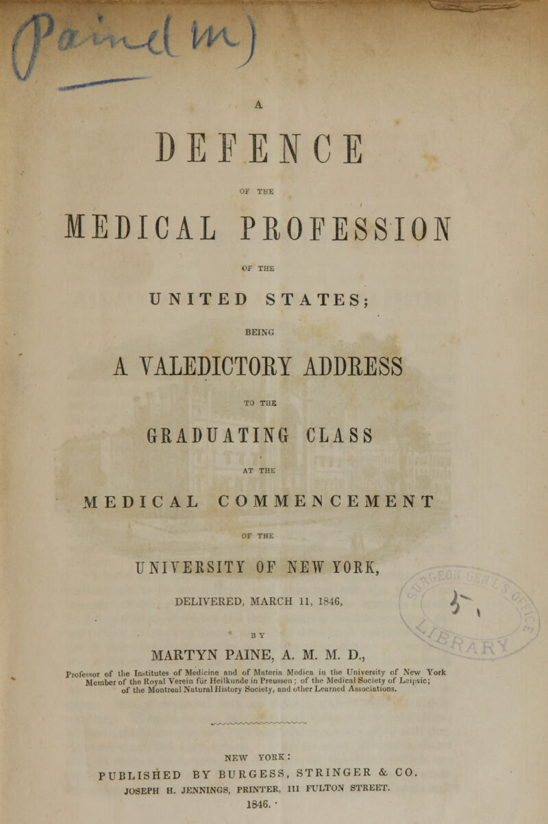 A H\) A. DEFENCE OF THE MEDICAL PROFESSION OF THE UNITED STATES; BEING A YALEDICTOBY ADDEESS TO THE GRADUATING CLASS AT THE MEDICAL COMMENCEMENT OF THE UNIVERSITY OF NEW YORK, DELIVERED, MARCH 11, 1846, 2^ B Y MARTYN PAINE, A. M. M. D., Professor of tlie Institutes of Medicine and of Materia Medica in tlie University of New York Member of the Royal Verein fur Heilkunde in Preussen ; of tlie Medical Society of Leinsic; of the Montreal Natural History Society, and other Learned Associations. NEW YORK: PUBLISHED BY BURGESS, STRINGER & CO, JOSEPH H. JENNINGS, PRINTER, 111 FULTON STREET. 1846.'