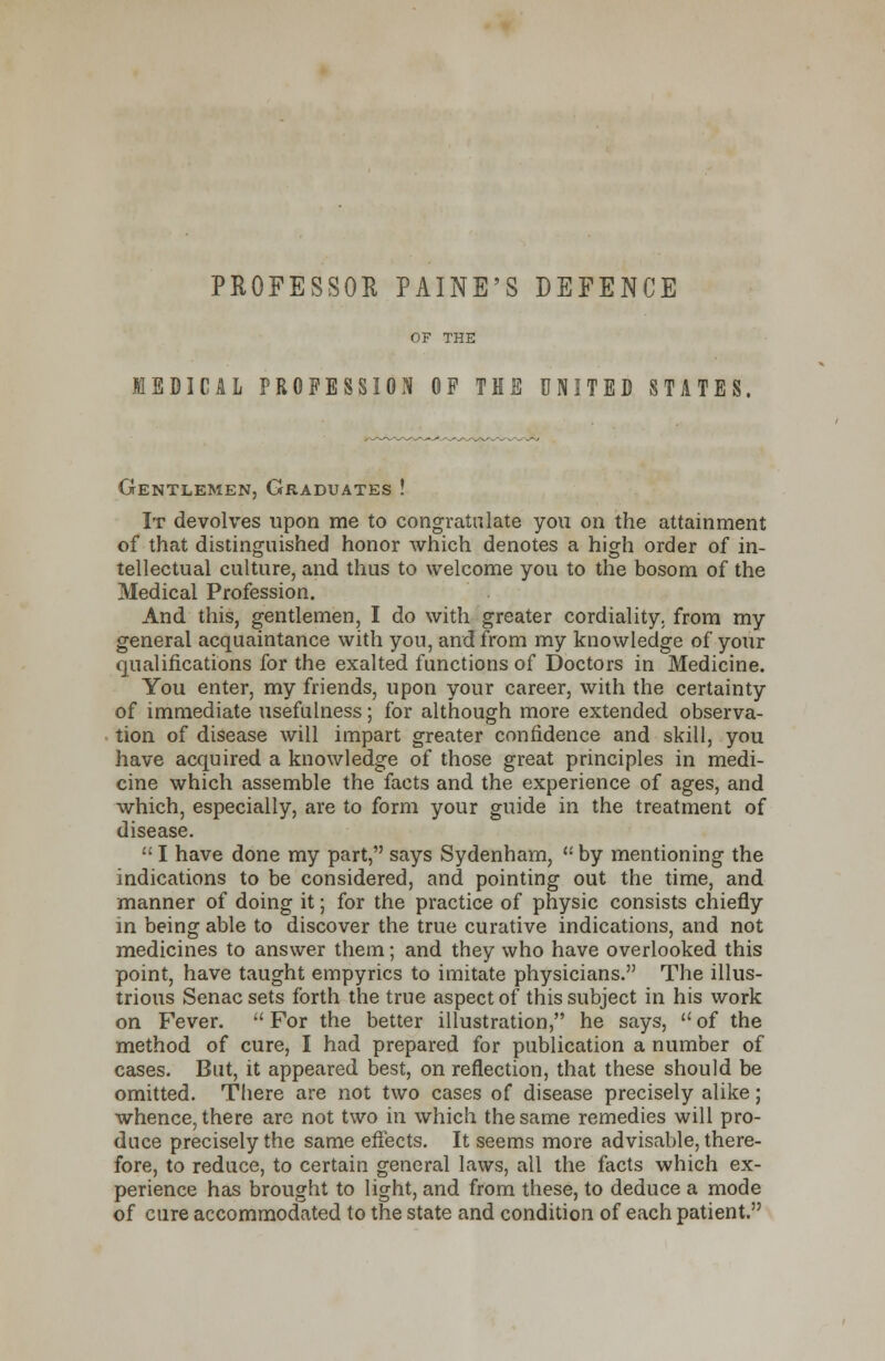 PROFESSOR PAINE'S DEFENCE MEDICAL PROFESSION OF TIE UNITED STATES. Gentlemen, Graduates ! It devolves upon me to congratulate you on the attainment of that distinguished honor which denotes a high order of in- tellectual culture, and thus to welcome you to the bosom of the Medical Profession. And this, gentlemen, I do with greater cordiality, from my general acquaintance with you, and from my knowledge of your qualifications for the exalted functions of Doctors in Medicine. You enter, my friends, upon your career, with the certainty of immediate usefulness; for although more extended observa- tion of disease will impart greater confidence and skill, you have acquired a knowledge of those great principles in medi- cine which assemble the facts and the experience of ages, and which, especially, are to form your guide in the treatment of disease.  I have done my part, says Sydenham,  by mentioning the indications to be considered, and pointing out the time, and manner of doing it; for the practice of physic consists chiefly m being able to discover the true curative indications, and not medicines to answer them; and they who have overlooked this point, have taught empyrics to imitate physicians. The illus- trious Senacsets forth the true aspect of this subject in his work on Fever.  For the better illustration, he says,  of the method of cure, I had prepared for publication a number of cases. But, it appeared best, on reflection, that these should be omitted. There are not two cases of disease precisely alike; whence, there are not two in which the same remedies will pro- duce precisely the same effects. It seems more advisable, there- fore, to reduce, to certain general laws, all the facts which ex- perience has brought to light, and from these, to deduce a mode of cure accommodated to the state and condition of each patient.