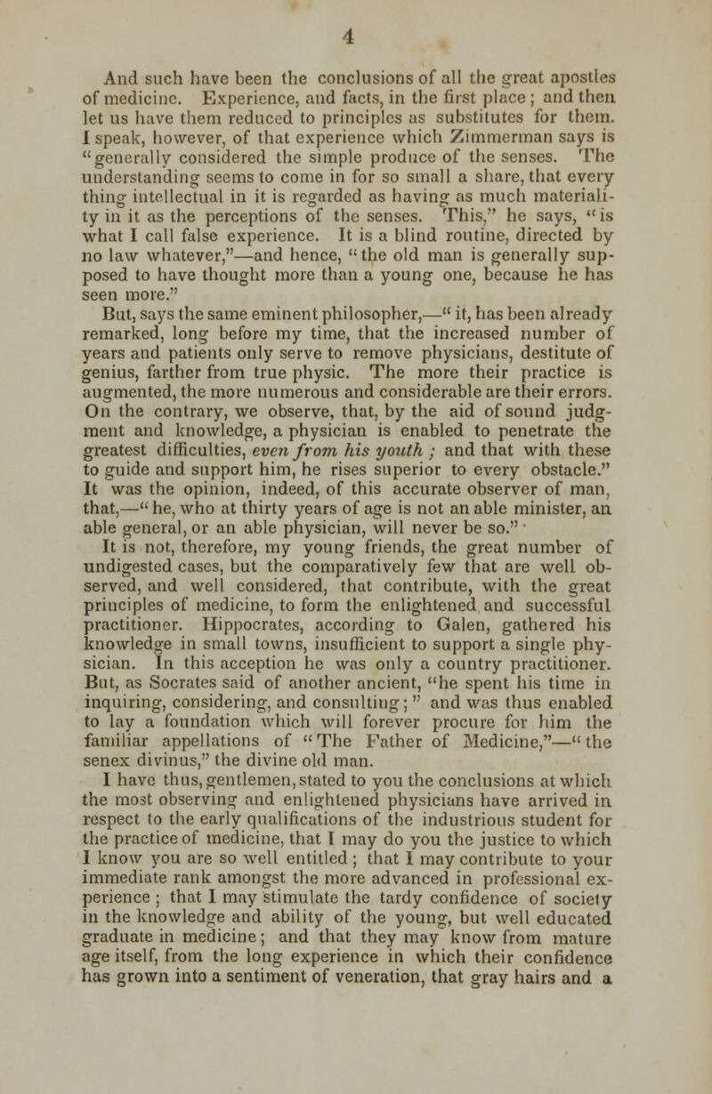 And such have been the conclusions of all the great apostles of medicine. Experience, and facts, in the first place ; and then let us have them reduced to principles as substitutes for them. I speak, however, of that experience which Zimmerman says is generally considered the simple produce of the senses. The understanding seems to come in for so small a share, that every thing intellectual in it is regarded as having as much materiali- ty in it as the perceptions of the senses. This/' he says,  is what I call false experience. It is a blind routine, directed by no law whatever,—and hence,  the old man is generally sup- posed to have thought more than a young one, because lie has seen more. But, says the same eminent philosopher,— it, lias been already remarked, long before my time, that the increased number of years and patients only serve to remove physicians, destitute of genius, farther from true physic. The more their practice is augmented, the more numerous and considerable are their errors. On the contrary, we observe, that, by the aid of sound judg- ment and knowledge, a physician is enabled to penetrate the greatest difficulties, even from his youth ; and that with these to guide and support him, he rises superior to every obstacle. It was the opinion, indeed, of this accurate observer of man, that,— he, who at thirty years of age is not an able minister, an able general, or an able physician, will never be so. ■ It is not, therefore, my young friends, the great number of undigested cases, but the comparatively few that are well ob- served, and well considered, that contribute, with the great principles of medicine, to form the enlightened and successful practitioner. Hippocrates, according to Galen, gathered his knowledge in small towns, insufficient to support a single phy- sician. In this acception he was only a country practitioner. But, as Socrates said of another ancient, he spent his time in inquiring, considering, and consulting;  and was thus enabled to lay a foundation which will forever procure for him the familiar appellations of The Father of Medicine,—the senex divinus, the divine old man. I have thus, gentlemen, stated to you the conclusions at which the most observing and enlightened physicians have arrived in respect to the early qualifications of the industrious student for the practice of medicine, that I may do you the justice to which I know you are so well entitled; that I may contribute to your immediate rank amongst the more advanced in professional ex- perience ; that I may stimulate the tardy confidence of society in the knowledge and ability of the young, but well educated graduate in medicine ; and that they may know from mature age itself, from the long experience in which their confidence has grown into a sentiment of veneration, that gray hairs and a