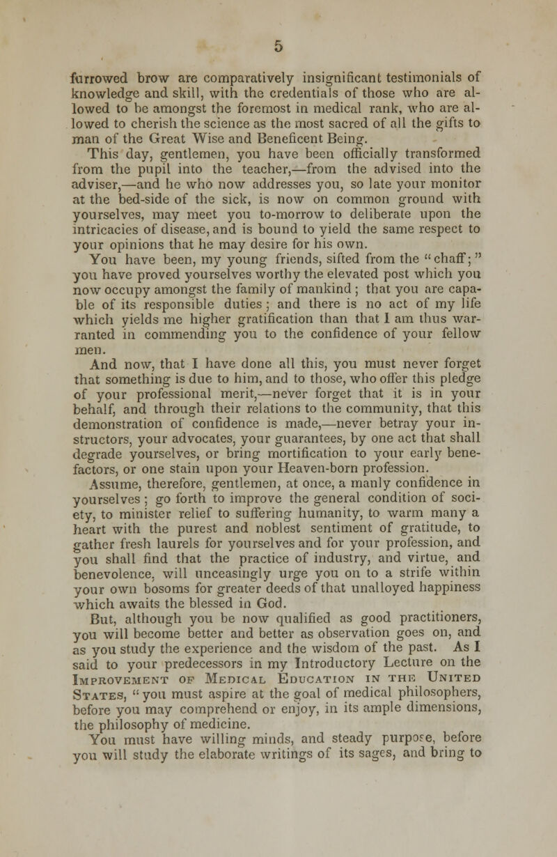 farrowed brow are comparatively insignificant testimonials of knowledge and skill, with the credentials of those who are al- lowed to be amongst the foremost in medical rank, who are al- lowed to cherish the science as the most sacred of all the gifts to man of the Great Wise and Beneficent Being. This day, gentlemen, you have been officially transformed from the pupil into the teacher,—from the advised into the adviser,—and he who now addresses you, so late your monitor at the bed-side of the sick, is now on common ground with yourselves, may meet you to-morrow to deliberate upon the intricacies of disease, and is bound to yield the same respect to your opinions that he may desire for his own. You have been, my young friends, sifted from the chaff;  you have proved yourselves worthy the elevated post which you now occupy amongst the family of mankind ; that you are capa- ble of its responsible duties ; and there is no act of my life which yields me higher gratification than that 1 am thus war- ranted in commending you to the confidence of your fellow men. And now, that I have done all this, you must never forget that something is due to him, and to those, who offer this pledge of your professional merit,—never forget that it is in your behalf, and through their relations to the community, that this demonstration of confidence is made,—never betray your in- structors, your advocates, your guarantees, by one act that shall degrade yourselves, or bring mortification to your early bene- factors, or one stain upon your Heaven-born profession. Assume, therefore, gentlemen, at once, a manly confidence in yourselves; go forth to improve the general condition of soci- ety, to minister relief to suffering humanity, to warm many a heart with the purest and noblest sentiment of gratitude, to gather fresh laurels for yourselves and for your profession, and you shall find that the practice of industry, and virtue, and benevolence, will unceasingly urge you on to a strife within your own bosoms for greater deeds of that unalloyed happiness which awaits the blessed in God. But, although you be now qualified as good practitioners, you will become better and better as observation goes on, and as you study the experience and the wisdom of the past. As I said to your predecessors in my Introductory Lecture on the Improvement op Medical Education in the United States,  you must aspire at the goal of medical philosophers, before you may comprehend or enjoy, in its ample dimensions, the philosophy of medicine. You must have willing minds, and steady purpose, before you will study the elaborate writings of its sages, and bring to