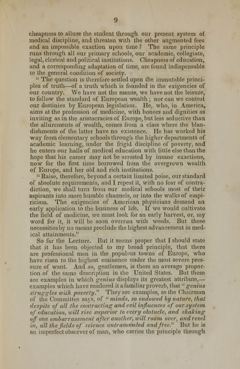 cheapness to allure the student through our present system of medical discipline, and threaten with the other augmented fees and an impossible exaction upon time ? The same principle runs through all our primary schools, our academic, collegiate, legal, clerical and political institutions. Cheapness of education, and a corresponding adaptation of time, are found indispensable to the general condition of society.  The question is therefore settled upon the immutable princi- ples of truth—of a truth which is founded in the exigencies of our country. We have not the means, we have not the leisure, to follow the standard of European wealth ; nor can we control our destinies by European legislation. He, who, in America, aims at the profession of medicine, with honors and dignities as inviting as in the aristocracies of Europe, but less seductive than the allurements of wealth, comes from a class where the blan- dishments of the latter have no existence. He has worked his way from elementary schools through the higher departments of academic learning, under the frigid discipline of poverty, and he enters our halls of medical education with little else than the hope that his career may not be arrested by insane exactions, now for the first time borrowed from the overgrown wealth of Europe, and her old and rich institutions. Raise, therefore, beyond a certain limited poise, our standard of absolute requirements, and I repeat it, with no fear of contra- diction, we shall turn from our medical schools most of their aspirants into more humble channels, or into the walks of empi- ricism. The exigencies of American physicians demand an early application to the business of life. If we would cultivate the field of medicine, we must look for an early harvest, or, my word for it, it will be soon overrun with weeds. But these necessities by no means preclude the highest advancement in med- ical attainments. So far the Lecture. But it seems proper that I should state that it has been objected to my broad principle, that there are professional men in the populous towns of Europe, who have risen to the highest eminence under the most severe pres- sure of want. And so, gentlemen, is there an average propor- tion of the same description in the United States. But these are examples in which genius displays its greatest attribute,— examples which have rendered it a familiar proverb, that  genius struggles with poverty. They are examples, as the Chairman of the Committee says, of  minds, so endowed by nature, that despite of all the contracting and evil influences of our system of education, will rise superior to every obstacle, and shaking off one embarrassment after another, will roam over, and revel in, all the fields of science untrammeled and free. But he is an imperfect observer of man, who carries the principle through