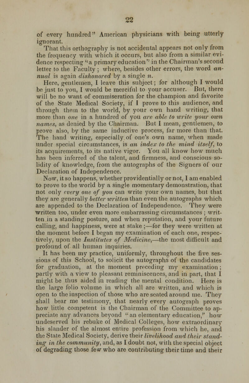 of every hundred American physicians with being utterly ignorant. That this orthography is not accidental appears not only from the frequency with which it occurs, but also from a similar evi- dence respecting a primary education in the Chairman's second letter to the Faculty ; where, besides other errors, the word an- nual is again dishonored by a single n. Here, gentlemen, I leave this subject; for although I would be just to you, I would be merciful to your accuser. But, there will be no want of commiseration for the champion and favorite of the State Medical Society, if I prove to this audience, and through thein to the world, by your own hand writing, that more than one in a hundred of you are able to write your own names, as denied by the Chairman. But I mean, gentlemen, to prove also, by the same inductive process, far more than that. The hand writing, especially of one's own name, when made under special circumstances, is an index to the mind itself, to its acquirements, to its native vigor. You all know how much has been inferred of the talent, and firmness, and conscious so- lidity of knowledge, from the autographs of the Signers of our Declaration of Independence. Now, it so happens, whether providentially or not, I am enabled to prove to the world by a single momentary demonstration, that not only every one of you can write your own names, but that they are generally better written than even the autographs which are appended to the Declaration of Independence. They were written too, under even more embarrassing circumstances ; writ- ten in a standing posture, and when reputation, and your future calling, and happiness, were at stake ;—for they were written at the moment before I began my examination of each one, respec- tively, upon the Institutes of Medicine,—the most difficult and profound of all human inquiries. It has been my practice, uniformly, throughout the five ses- sions of this School, to solicit the autographs of the candidates for graduation, at the moment preceding my examination; partly with a view to pleasant reminiscences, and in part, that I might be thus aided in reading the mental condition. Here is the large folio volume in which all are written, and which is open to the inspection of those who are seated around me. They shall bear me testimony, that nearly every autograph proves how little competent is the Chairman of the Committee to ap- preciate any advances beyond an elementary education, how undeserved his rebuke of Medical Colleges, how extraordinary his slander of the almost entire profession from which he, and the State Medical Society, derive their livelihood and their stand- ing in the community, and, as I doubt not, with the special object of degrading those few who are contributing their time and their