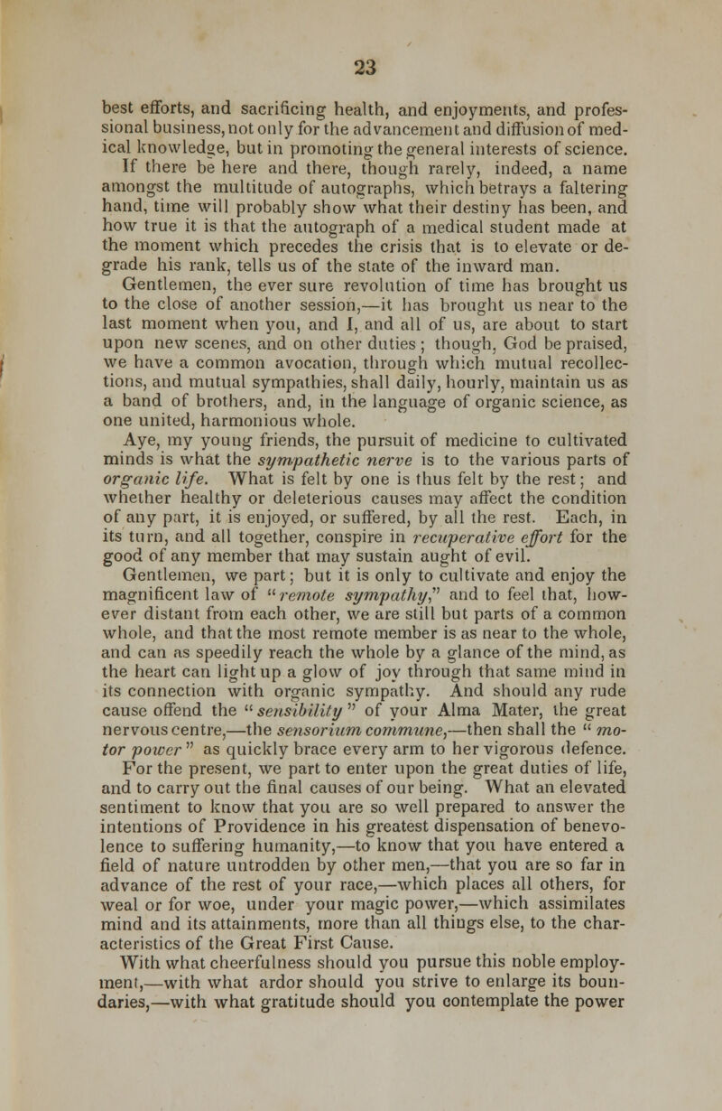 best efforts, and sacrificing health, and enjoyments, and profes- sional business, not only for the advancement and diffusion of med- ical knowledge, but in promoting the general interests of science. If there be here and there, though rarely, indeed, a name amongst the multitude of autographs, which betrays a faltering hand, time will probably show what their destiny has been, and how true it is that the autograph of a medical student made at the moment which precedes the crisis that is to elevate or de- grade his rank, tells us of the state of the inward man. Gentlemen, the ever sure revolution of time has brought us to the close of another session,—it has brought us near to the last moment when you, and I, and all of us, are about to start upon new scenes, and on other duties ; though, God be praised, we have a common avocation, through which mutual recollec- tions, and mutual sympathies, shall daily, hourly, maintain us as a band of brothers, and, in the language of organic science, as one united, harmonious whole. Aye, my young friends, the pursuit of medicine to cultivated minds is what the sympathetic nerve is to the various parts of organic life. What is felt by one is thus felt by the rest; and whether healthy or deleterious causes may affect the condition of any part, it is enjoyed, or suffered, by all the rest. Each, in its turn, and all together, conspire in recuperative effort for the good of any member that may sustain aught of evil. Gentlemen, we part; but it is only to cultivate and enjoy the magnificent law of remote sympathy and to feel that, how- ever distant from each other, we are still but parts of a common whole, and that the most remote member is as near to the whole, and can as speedily reach the whole by a glance of the mind, as the heart can light up a glow of joy through that same mind in its connection with organic sympathy. And should any rude cause offend the  sensibility  of your Alma Mater, the great nervous centre,—the se?isorium commune,—then shall the  mo- tor power as quickly brace every arm to her vigorous defence. For the present, we part to enter upon the great duties of life, and to carry out the final causes of our being. What an elevated sentiment to know that you are so well prepared to answer the intentions of Providence in his greatest dispensation of benevo- lence to suffering humanity,—to know that you have entered a field of nature untrodden by other men,—that you are so far in advance of the rest of your race,—which places all others, for weal or for woe, under your magic power,—which assimilates mind and its attainments, more than all things else, to the char- acteristics of the Great First Cause. With what cheerfulness should you pursue this noble employ- ment,—with what ardor should you strive to enlarge its boun- daries,—with what gratitude should you contemplate the power