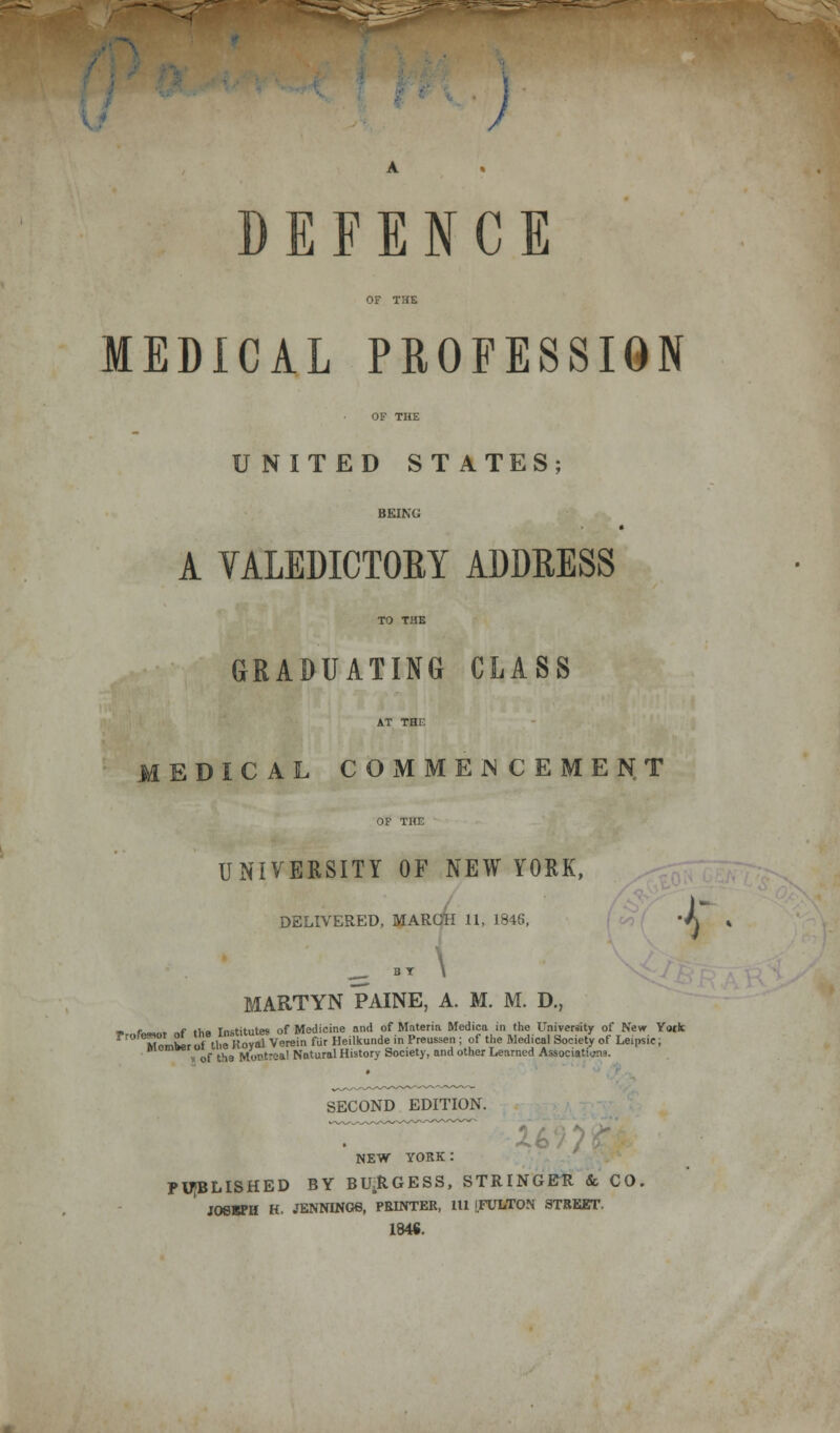 / DEFENCE MEDICAL PROFESSION UNITED ST ATES; BEING A VALEDICTORY ADDRESS TO THE GRADUATING CLASS AT THi: MEDICAL COMMENCEMENT OF THE UNIVERSITY OF NEW YORK, DELIVERED, MARCH 11, 1846, ^ -T \ MARTYN PAINE, A. M. M. D., ■> ft>«-« „f th« Institutes of Medicine and of Materia Medica in the University of New York ' TembLo. tl!e ('ova Verein fur Heilkunde in Preussen ; of the Medical Society of Leipsic, v of the Mor>t:ea! Natural History Society, and other Learned Associations. SECOND EDITION. NEW YORK: PUBLISHED BY BURGESS, STRINGER & CO. JOSBPH K. JENNINGS, PRINTER, 111 iFULTON STREET. IMS. •r-