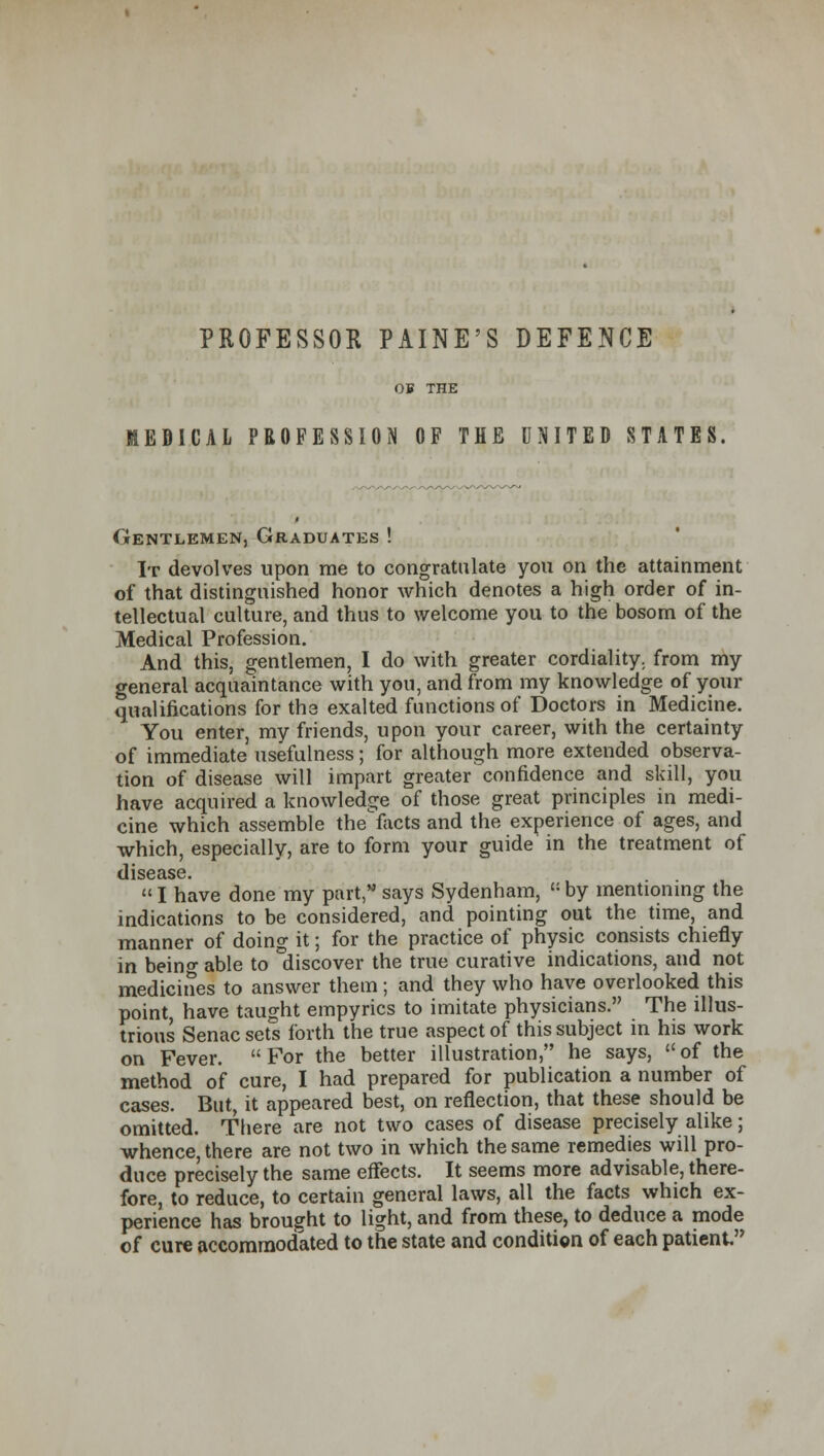 PROFESSOR PAINE'S DEFENCE OB THE MEDICAL PROFESSION OF THE UNITED STATES. Gentlemen, Graduates ! It devolves upon me to congratulate you on the attainment of that distinguished honor which denotes a high order of in- tellectual culture, and thus to welcome you to the bosom of the Medical Profession. And this, gentlemen, I do with greater cordiality, from my general acquaintance with you, and from my knowledge of your qualifications for the exalted functions of Doctors in Medicine. You enter, my friends, upon your career, with the certainty of immediate usefulness; for although more extended observa- tion of disease will impart greater confidence and skill, you have acquired a knowledge of those great principles in medi- cine which assemble the1facts and the experience of ages, and which, especially, are to form your guide in the treatment of dlSGclSG.  I have done my part, says Sydenham, M by mentioning the indications to be considered, and pointing out the time, and manner of doing it; for the practice of physic consists chiefly in being able to discover the true curative indications, and not medicines to answer them ; and they who have overlooked this point, have taught empyrics to imitate physicians. The illus- trious Senac sets forth the true aspect of this subject in his work on Fever.  For the better illustration, he says,  of the method of cure, I had prepared for publication a number of cases. But, it appeared best, on reflection, that these should be omitted. There are not two cases of disease precisely alike; whence, there are not two in which the same remedies will pro- duce precisely the same effects. It seems more advisable, there- fore, to reduce, to certain general laws, all the facts which ex- perience has brought to light, and from these, to deduce a mode of cure accommodated to the state and condition of each patient.