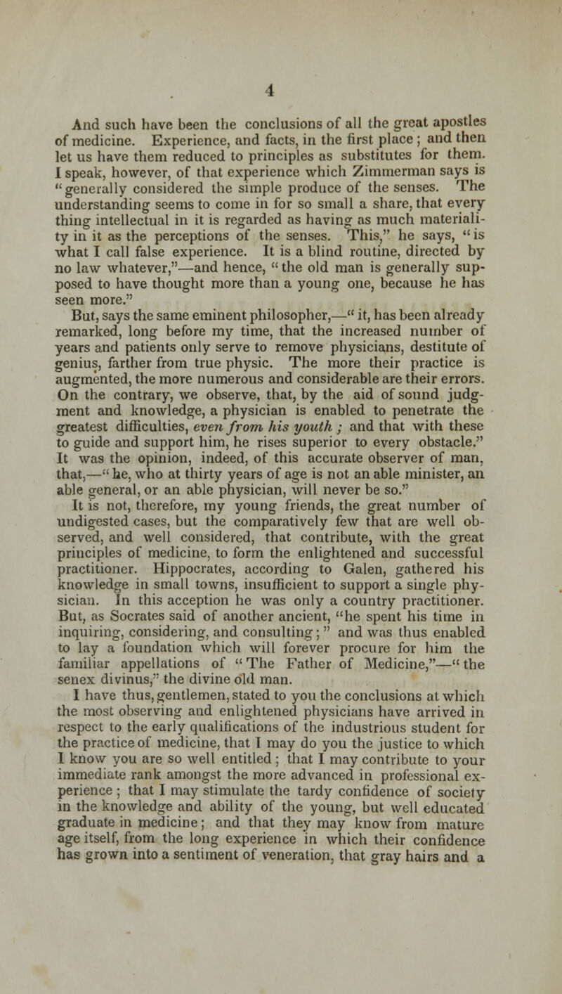 And such have been the conclusions of all the great apostles of medicine. Experience, and facts, in the first place ; and then let us have them reduced to principles as substitutes for them. I speak, however, of that experience which Zimmerman says is generally considered the simple produce of the senses. The understanding seems to come in for so small a share, that every thing intellectual in it is regarded as having as much materiali- ty in it as the perceptions of the senses. This, he says,  is what I call false experience. It is a blind routine, directed by no law whatever,—and hence, the old man is generally sup- posed to have thought more than a young one, because he has seen more. But, says the same eminent philosopher,— it, has been already remarked, long before my time, that the increased number of years and patients only serve to remove physicians, destitute of genius, farther from true physic. The more their practice is augmented, the more numerous and considerable are their errors. On the contrary, we observe, that, by the aid of sound judg- ment and knowledge, a physician is enabled to penetrate the greatest difficulties, even from his youth ; and that with these to guide and support him, he rises superior to every obstacle. It was the opinion, indeed, of this accurate observer of man, that,— he, who at thirty years of age is not an able minister, an able general, or an able physician, will never be so. It is not, therefore, my young friends, the great number of undigested cases, but the comparatively few that are well ob- served, and well considered, that contribute, with the great principles of medicine, to form the enlightened and successful practitioner. Hippocrates, according to Galen, gathered his knowledge in small towns, insufficient to support a single phy- sician. In this acception he was only a country practitioner. But, as Socrates said of another ancient, he spent his time in inquiring, considering, and consulting;  and was thus enabled to lay a foundation which will forever procure for him the familiar appellations of  The Father of Medicine,— the senex divinus, the divine old man. I have thus, gentlemen, stated to you the conclusions at which the most observing and enlightened physicians have arrived in respect to the early qualifications of the industrious student for the practice of medicine, that I may do you the justice to which I know you are so well entitled ; that I may contribute to your immediate rank amongst the more advanced in professional ex- perience ; that I may stimulate the tardy confidence of society in the knowledge and ability of the young, but well educated graduate in medicine; and that they may know from mature age itself, from the long experience in which their confidence has grown into a sentiment of veneration, that gray hairs and a