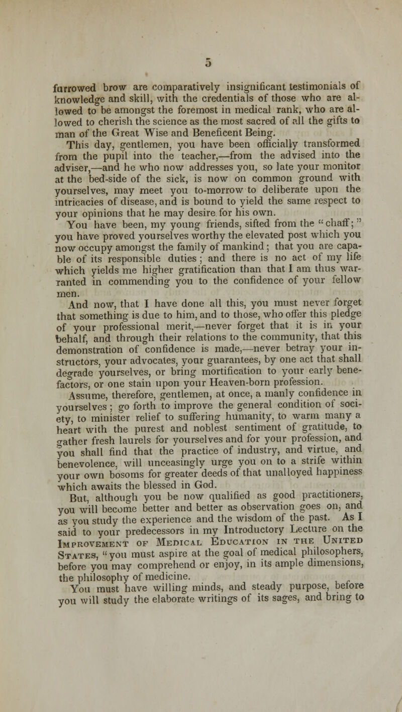 furrowed brow are comparatively insignificant testimonials of knowledge and skill, with the credentials of those who are al- lowed to be amongst the foremost in medical rank, who are al- lowed to cherish the science as the most sacred of all the gifts to man of the Great Wise and Beneficent Being. This day, gentlemen, you have been officially transformed from the pupil into the teacher,—from the advised into the adviser,—and he who now addresses you, so late your monitor at the bed-side of the sick, is now on common ground with yourselves, may meet you to-morrow to deliberate upon the intricacies of disease, and is bound to yield the same respect to your opinions that he may desire for his own. You have been, my young friends, sifted from the chaff;  you have proved yourselves worthy the elevated post which you now occupy amongst the family of mankind ; that you are capa- ble of its responsible duties ; and there is no act of my life which yields me higher gratification than that I am thus war- ranted in commending you to the confidence of your fellow men. And now, that I have done all this, you must never forget that something is due to him, and to those, who offer this pledge of your professional merit,—never forget that it is in your behalf, and through their relations to the community, that this demonstration of confidence is made,—never betray your in- structors, your advocates, your guarantees, by one act that shall degrade yourselves, or bring mortification to your early bene- factors, or one stain upon your Heaven-born profession. Assume, therefore, gentlemen, at once, a manly confidence in yourselves ; go forth to improve the general condition of soci- ety, to minister relief to suffering humanity, to warm many a heart with the purest and noblest sentiment of gratitude, to o-ather fresh laurels for yourselves and for your profession, and you shall find that the practice of industry, and virtue, and benevolence, will unceasingly urge you on to a strife within your own bosoms for greater deeds of that unalloyed happiness which awaits the blessed in God. But, although you be now qualified as good practitioners, you will become better and better as observation goes on, and as you study the experience and the wisdom of the past. As I said to your predecessors in my Introductory Lecture on the Improvement of Medical Education in the United States, you must aspire at the goal of medical philosophers, before you may comprehend or enjoy, in its ample dimensions, the philosophy of medicine. You must have willing minds, and steady purpose, before you will study the elaborate writings of its sages, and bring to