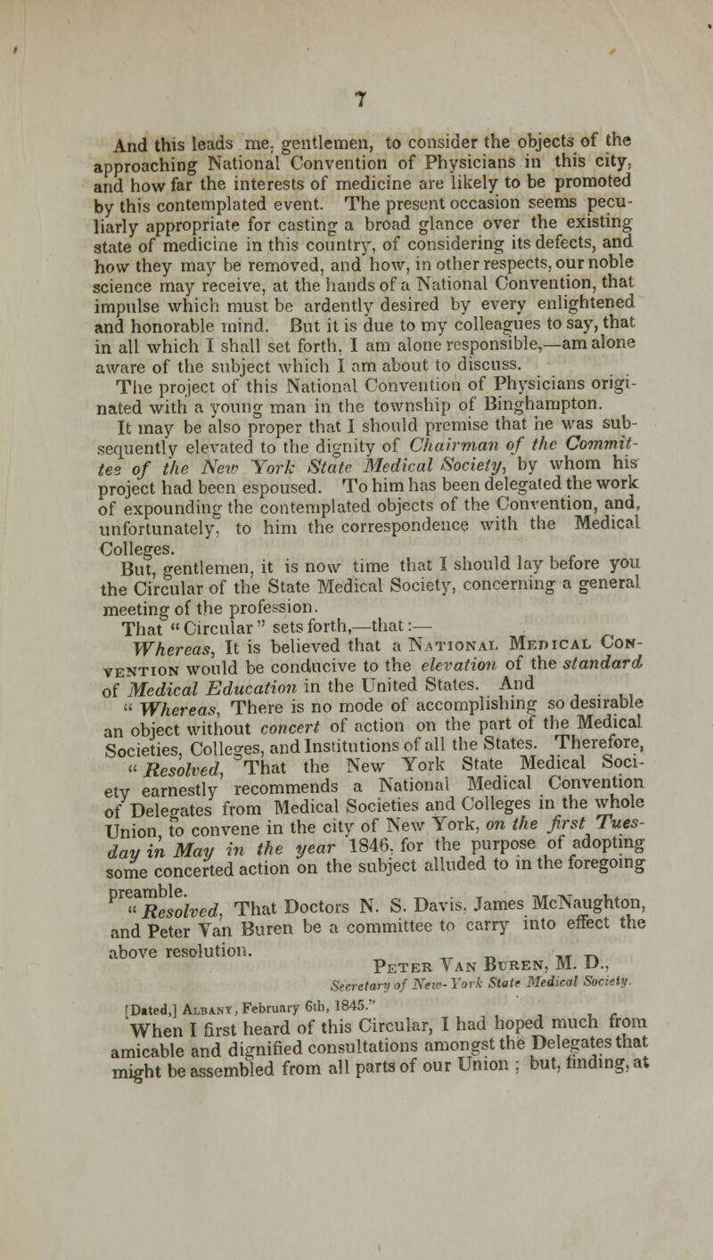 And this leads me; gentlemen, to consider the objects of the approaching National Convention of Physicians in this city; and how far the interests of medicine are likely to be promoted by this contemplated event. The present occasion seems pecu- liarly appropriate for casting a broad glance over the existing state of medicine in this country, of considering its defects, and how they may be removed, and'how, in other respects, our noble science may receive, at the hands of a National Convention, that impulse which must be ardently desired by every enlightened and honorable mind. But it is due to my colleagues to say, that in all which I shall set forth, I am alone responsible,—am alone aware of the subject which I am about to discuss. The project of this National Convention of Physicians origi- nated with a young man in the township of Binghampton. It may be also proper that I should premise that he was sub- sequently elevated to the dignity of Chairman of the Commit- tee of the New York State Medical Society, by whom his project had been espoused. To him has been delegated the work of expounding the contemplated objects of the Convention, and, unfortunately, to him the correspondence with the Medical Colleges. But, gentlemen, it is now time that I should lay before you the Circular of the State Medical Society, concerning a general meeting of the profession. That  Circular  sets forth,—that :— Whereas, It is believed that a National Medical Con- vention would be conducive to the elevation of the standard of Medical Education in the United States. And  Whereas, There is no mode of accomplishing so desirable an object without concert of action on the part of the Medical Societies, Colleges, and Institutions of all the States. Therefore, «Resolved, That the New York State Medical Soci- ety earnestly recommends a National Medical Convention of Delegates from Medical Societies and Colleges in the whole Union to convene in the city of New York, on the first Tues- day in May in the year 1846, for the purpose of adopting some concerted action on the subject alluded to in the foregoing ^Resllvcd, That Doctors N. S. Davis. James McNaughton, and Peter Van Buren be a committee to carry into effect the above resolution. Peter Van Buren, M. D., Secretary of New- York State Medical Society. rDtted,] Albany, February 6th, 1845. When I first heard of this Circular, I had hoped much from amicable and dignified consultations amongst the Delegates that might be assembled from all parts of our Union ; but, finding, at