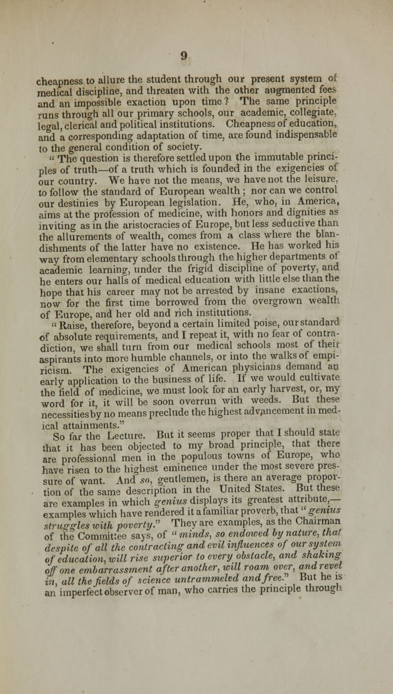 cheapness to allure the student through ou* present system of medical discipline, and threaten with the other augmented fees and an impossible exaction upon time 1 The same principle runs through all our primary schools, our academic, collegiate. le<ral, clerical and political institutions. Cheapness of education, and a corresponding adaptation of time, are found indispensable to the general condition of society.  The question is therefore settled upon the immutable princi- ples of truth—of a truth which is founded in the exigencies of our country. We have not the means, we have not the leisure, to follow the standard of European wealth ; nor can we control our destinies by European legislation. He, who, in America, aims at the profession of medicine, with honors and dignities as inviting as in the aristocracies of Europe, but less seductive than the allurements of wealth, comes from a class where the blan- dishments of the latter have no existence. He has worked his way from elementary schools through the higher departments of academic learning, under the frigid discipline of poverty, and he enters our halls of medical education with little else than the hope that his career may not be arrested by insane exactions, now for the first time borrowed from the overgrown wealth of Europe, and her old and rich institutions. Raise, therefore, beyond a certain limited poise, our standard of absolute requirements, and I repeat it, with no fear of contra- diction, we shall turn from our medical schools most of their aspirants into more humble channels, or into the walks of empi- ricism The exigencies of American physicians demand an early application to the business of life. If we would cultivate the field of medicine, we must look for an early harvest, or, my word for it it will be soon overrun with weeds. But these necessities by no means preclude the highest advAncement in med- ical attainments. , So far the Lecture. But it seems proper that I should state that it has been objected to my broad principle, that there are professional men in the populous towns of Europe, who have risen to the highest eminence under the most severe pres- sure of want. And so, gentlemen, is there an average propor- tion of the same description in the United States. But these are examples in which genius displays its greatest attribute,— examples which have rendered it a familiar proverb, that genius struggles with poverty:' They are examples, as the Chairman of the Committee says, of  minds, so endowed by nature, that despite of all the contracting and evil influences of our system of education, will rise superior to every obstacle, and shaking off one embarrassment after another, will roam over, and revel in, all the fields of science untrammeled and free But he is an imperfect observer of man, who carries the principle through