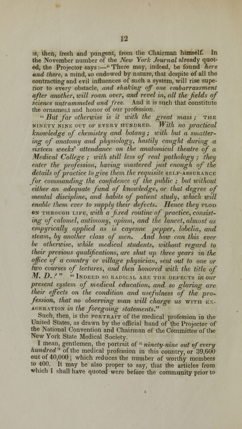 is, then, fresh and pungent, from the Chairman himself. In the November number of the Neio York Journal already quot- ed, the Projector says:— There may, indeed, be found here and there, a mind, so endowed by nature, that despite of all the contracting and evil influences of such a system, will rise supe- rior to every obstacle, and shaking off one embarrassment after another, will roam over, and revel in, all the fields of science untrammeled and free. And it is such that constitute the ornament and honor of our profession. u But far otherwise is it with the great mass; the NINETY NINE OUT OF EVERY HUNDRED. With 110 practical knowledge of chemistry and botany; with but a smatter- ing of anatomy and physiology, hastily caught during a sixteen weeks'1 attendance on the anatomical theatre of a Medical College ; with still less of real pathology ; they enter the profession, having mastered just enough of the details of practice to give them the requisite self-assurance for commanding the confidence of the public ; but without either an adequate fund of knowledge, or that degree of mental discipline, and habits of patient study, which will enable them ever to supply their defects. Hence they plod on through life, with a fixed routine of practice, consist- ing of calomel, antimony, opium, and the lancet, almost as empyrically applied as is cayenne pepper, lobelia, and steam, by another class of men. And how can this ever be otherwise, while medical students, without regard to their previous qualifications, are shut up three years in the office of a country or village physician, sent out to one or two courses of lectures, and then honored with the title of M. D. ? Indeed so radical are the defects in our present system of medical education, and so glaring are their effects on the condition and usefulness of the pro- fession, that no observing man will charge us with ex- ageration in the foregoing statements. Such, then, is the portrait of the medical profession in the United States, as drawn by the official hand of the Projector of the National Convention and Chairman of the Committee of the New York State Medical Society. I mean, gentlemen, the portrait of ninety-nine out of every hundred of the medical profession in this country, or 39,600 out of 40,000; which reduces the number of worthy members to 400. It may be also proper to say, that the articles from which I shall have quoted were before the community prior to