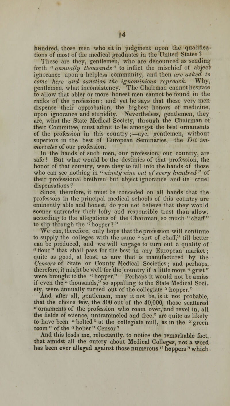 hundred, those men who sit in judgment upon the qualifica- tions of most of the medical graduates in the United States 1 These are they, gentlemen, who are denounced as sending forth  annually thousands to inflict the mischief of abject ignorance upon a helpless community, and then are asked to come here and sanctioyi the ignominious reproach. Why. gentlemen, what inconsistency. The Chairman cannot hesitate to allow that abler or more honest men cannot be found in the ranks of the profession ; and yet he says that these very men dispense their approbation, the highest honors of medicine, upon ignorance and stupidity. Nevertheless, gentlemen, they are, what the State Medical Society, through the Chairman of their Committee, must admit to be amongst the best ornaments of the profession in this country ;—aye, gentlemen, without superiors in the best of European Seminaries,—the Dii im- mortales of our profession. In the hands of such men, our profession, our country, are safe ! But what would be the destinies of that profession, the honor of that country, were they to fall into the hands of those who can see nothing in  ninety nine out of every hundred  of their professional brethren but abject ignorance and its cruel dispensations? Since, therefore, it must be conceded on all hands that the professors in the principal medical schools of this country are eminently able and honest, do you not believe that they would sooner surrender their lofty and responsible trust than allow, according to the allegations of the Chairman, so much chaff to slip through the  hopper ?  We can, therefore, only hope that the profession will continue to supply the colleges with the same sort of chaff, till better can be produced, and we will engage to turn out a quality of flour that shall pass for the best in any European market; quite as good, at least, as any that is manufactured by the Censors of State or County Medical Societies; and perhaps, therefore, it might be well for the 'country if a little more  grist were brought to the  hopper. Perhaps it would not be amiss if even the  thousands, so appalling to the State Medical Soci- ety, were annually turned out of the collegiate  hopper. And after all, gentlemen, may it not be, is it not probable, that the choice few, the 400 out of the 40,000, those scattered ornaments of the profession who roam over, and revel in, all the fields of science, untrammeled and free, are quite as likely to have been  bolted at the collegiate mill, as in the green room  of the  holier  Censor ? And this leads me, reluctantly, to notice the remarkable fact, that amidst all the outcry about Medical Colleges, not a word has been ever alleged against those numerous  hoppers  which