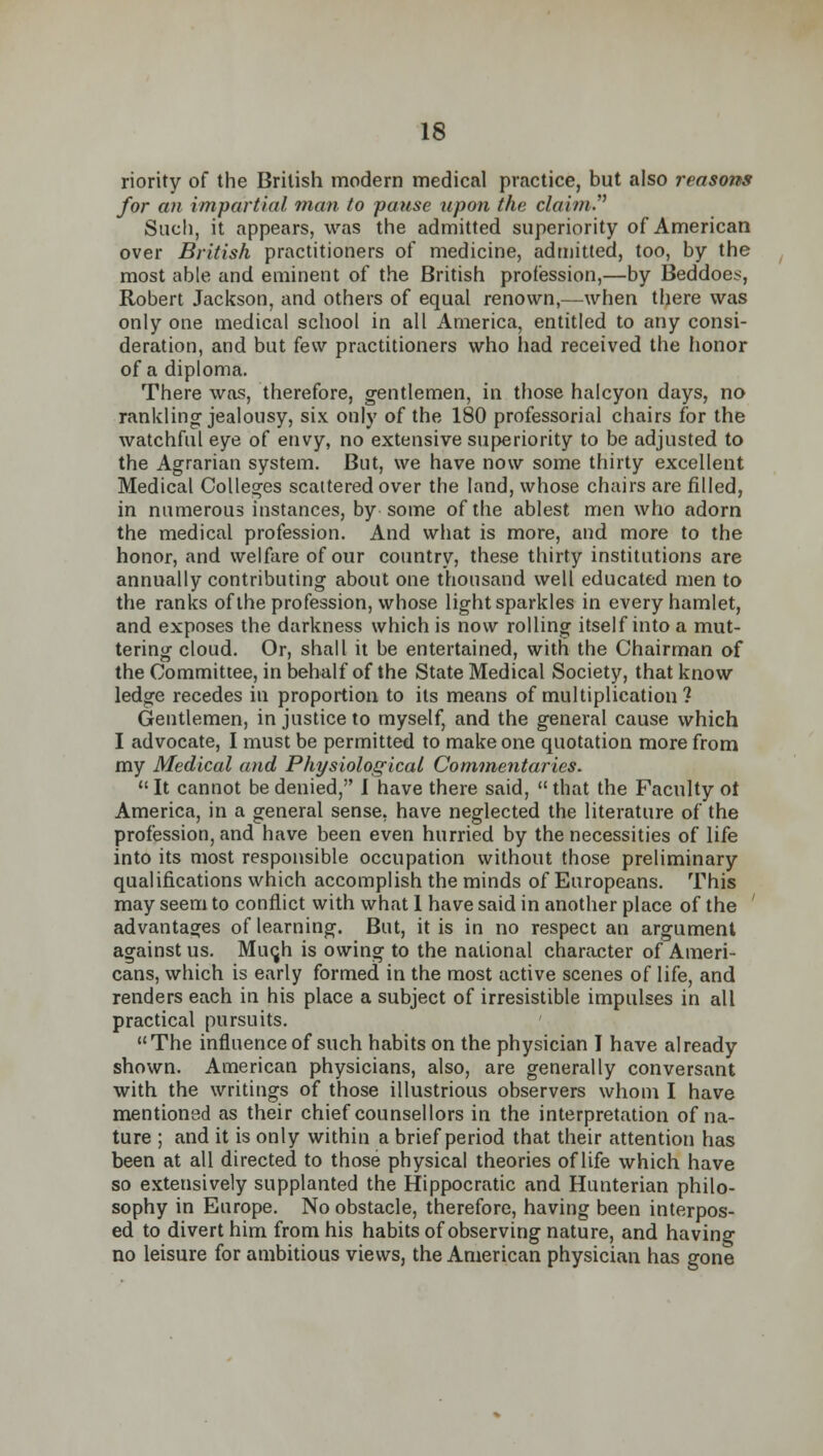 riority of the British modern medical practice, but also reasons for an impartial man to pause upon the claim'' Such, it appears, was the admitted superiority of American over British practitioners of medicine, admitted, too, by the most able and eminent of the British profession,—by Beddoc^, Robert Jackson, and others of equal renown,—when there was only one medical school in all America, entitled to any consi- deration, and but few practitioners who had received the honor of a diploma. There was, therefore, gentlemen, in those halcyon days, no rankling jealousy, six only of the 180 professorial chairs for the watchful eye of envy, no extensive superiority to be adjusted to the Agrarian system. But, we have now some thirty excellent Medical Colleges scattered over the land, whose chairs are filled, in numerous instances, by some of the ablest men who adorn the medical profession. And what is more, and more to the honor, and welfare of our country, these thirty institutions are annually contributing about one thousand well educated men to the ranks of the profession, whose light sparkles in every hamlet, and exposes the darkness which is now rolling itself into a mut- tering cloud. Or, shall it be entertained, with the Chairman of the Committee, in behalf of the State Medical Society, that know ledge recedes in proportion to its means of multiplication? Gentlemen, in justice to myself, and the general cause which I advocate, I must be permitted to make one quotation more from my Medical and Physiological Commentaries.  It cannot be denied, 1 have there said,  that the Faculty of America, in a general sense, have neglected the literature of the profession, and have been even hurried by the necessities of life into its most responsible occupation without those preliminary qualifications which accomplish the minds of Europeans. This may seem to conflict with what 1 have said in another place of the ' advantages of learning. But, it is in no respect an argument against us. Minjh is owing to the national character of Ameri- cans, which is early formed in the most active scenes of life, and renders each in his place a subject of irresistible impulses in all practical pursuits. The influence of such habits on the physician I have already shown. American physicians, also, are generally conversant with the writings of those illustrious observers whom I have mentioned as their chief counsellors in the interpretation of na- ture ; and it is only within a brief period that their attention has been at all directed to those physical theories of life which have so extensively supplanted the Hippocratic and Hunterian philo- sophy in Europe. No obstacle, therefore, having been interpos- ed to divert him from his habits of observing nature, and having no leisure for ambitious views, the American physician has gone