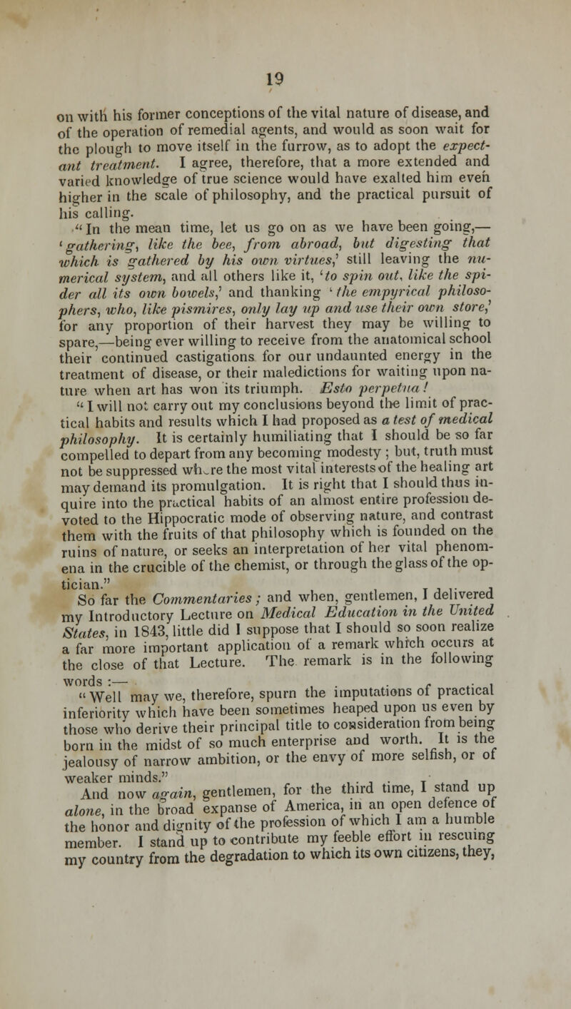 on with his former conceptions of the vital nature of disease, and of the operation of remedial agents, and would as soon wait for the plough to move itself in the furrow, as to adopt the expect- ant treatment. I agree, therefore, that a more extended and varied knowledge of true science would have exalted him even higher in the scale of philosophy, and the practical pursuit of his calling. • In the mean time, let us go on as we have been going,— 'gathering, like the bee, from abroad, but digesting that which is gathered by his own virtues] still leaving the nu- merical system, and all others like it, Ho spin out, like the spi- der all its own bowels,1 and thanking ' the empyrical philoso- phers, who, like pismires, only lay up and use their own store] for any proportion of their harvest they may be willing to spare,—being ever willing to receive from the anatomical school their continued castigations for our undaunted energy in the treatment of disease, or their maledictions for waiting upon na- ture when art has won its triumph. Esto perpetual  I will not carry out my conclusions beyond the limit of prac- tical habits and results which I had proposed as a test of medical philosophy. It is certainly humiliating that I should be so far compelled to depart from any becoming modesty ; but, truth must not be suppressed wiure the most vital interests of the healing art may demand its promulgation. It is right that I should thus in- quire into the practical habits of an almost entire profession de- voted to the Hippocratic mode of observing nature, and contrast them with the fruits of that philosophy which is founded on the ruins of nature, or seeks an interpretation of her vital phenom- ena in the crucible of the chemist, or through the glass of the op- tician. , So far the Commentaries; and when, gentlemen, i delivered my Introductory Lecture on Medical Education in the United States, in 1843, little did I suppose that I should so soon realize a far more important application of a remark which occurs at the close of that Lecture. The remark is in the following words :— , c , Well may we, therefore, spurn the imputations of practical inferiority which have been sometimes heaped upon us even by those who derive their principal title to consideration from being born in the midst of so much enterprise and worth it is the jealousy of narrow ambition, or the envy of more selfish, or ot weaker minds. . . T- . And now again, gentlemen, for the third time, I stand up alone, in the broad expanse of America in an open defence of the honor and dignity of the profession of which I am a humble member. I stand up to contribute my feeble effort in rescuing my country from the degradation to which its own citizens, they,