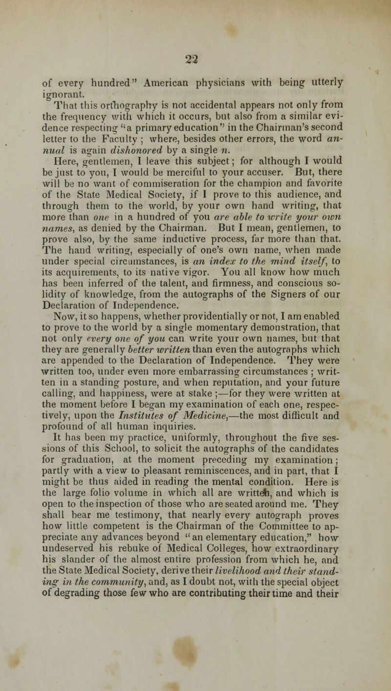 of every hundred American physicians with being utterly ignorant. That this orthography is not accidental appears not only from the frequency with which it occurs, but also from a similar evi- dence respecting a primary education in the Chairman's second letter to the Faculty ; where, besides other errors, the word an- nual is again dishonored by a single n. Here, gentlemen, I leave this subject; for although I would be just to you, I would be merciful to your accuser. But, there will be no want of commiseration for the champion and favorite of the State Medical Society, if I prove to this audience, and through them to the world, by your own hand writing, that more than one in a hundred of you are able to write your own names, as denied by the Chairman. But I mean, gentlemen, to prove also, by the same inductive process, far more than that. The hand writing, especially of one's own name, when made under special circumstances, is an index to the mind itself, to its acquirements, to its native vigor. You all know how much has been inferred of the talent, and firmness, and conscious so- lidity of knowledge, from the autographs of the Signers of our Declaration of Independence. Now, it so happens, whether providentially or not, I am enabled to prove to the world by a single momentary demonstration, that not only every one of you can write your own names, but that they are generally better written than even the autographs which are appended to the Declaration of Independence. They were written too, under even more embarrassing circumstances ; writ- ten in a standing posture, and when reputation, and your future calling, and happiness, were at stake ;—for they were written at the moment before I began my examination of each one, respec- tively, upon the Institutes of Medicine,—the most difficult and profound of all human inquiries. It has been my practice, uniformly, throughout the five ses- sions of this School, to solicit the autographs of the candidates for graduation, at the moment preceding my examination; partly with a view to pleasant reminiscences, and in part, that I might be thus aided in reading the mental condition. Here is the large folio volume in which all are writteti, and which is open to the inspection of those who are seated around me. They shall bear me testimony, that nearly every autograph proves how little competent is the Chairman of the Committee to ap- preciate any advances beyond an elementary education, how undeserved his rebuke of Medical Colleges, how extraordinary his slander of the almost entire profession from which he, and the State Medical Society, derive their livelihood and their stand- ing in the community, and, as I doubt not, with the special object of degrading those few who are contributing their time and their